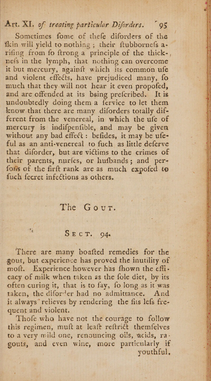 ES RE Art. XI, of treating particular Diforders. 95 Sometimes fome of thefe diforders of the fkin will yield to nothing ; their ftubbornefs a- rifing from fo ftrong a principle of the thick-, nels in the lymph, that nothing can overcome it but mercury, againft which its common ufe and violent effeéts, have prejudiced many, {0 much that they will not hear it even propofed, and are offended at its being prefcribed. It is undoubtedly doing them a fervice to let them know that there are many diforders totally dif- ferent from the venereal, in which the ufe of mercury is indifpenfible, and may be given without any bad effect: befides, it may be ufe- ful as an anti-venereal to fuch as little deferve that diforder, but are victims to the crimes of their parents, nurles, or hufbands; and per- forts of the firft rank are as much expofed to fuch fecret infections as others. cod EE PR er hig 5 is e a St GT PER Thé Gour: SECT. O4 There are many boafted remedies for the gout, but experience has proved the inutility of moft. Experience however has fhown the effi- cacy of milk when taken as the fole diet, by its often curing it, that is to fay, fo long as it was taken, the diforder had no admittance. And it always’ relieves by rendering the fits lefs fre- quent and violent, Thofe who have not the courage to follow this regimen, muft at leaft reftriét themfelves to a very mild one, renouncing oils, acids, ra gouts, and even wine, more particularly if youthful,