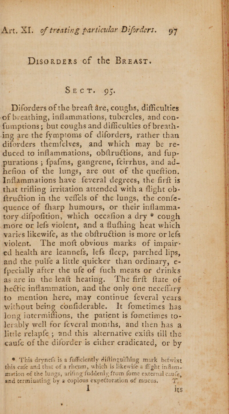 Disorpers of the Breast. DE oT as, Diforders of the breaft dre, coughs, difficulties of breathing, inflammations, tubercles, and con- fumptions; but coughs and difficulties of breath- ing are the fymptoms of diforders, rather than diforders themfelves, and which may be re- duced to inflammations, obftruétions, and fup- purations ; fpafms, gangrene, fcirrhus, and ad- hefion of the lungs, are out of the queftion. Inflammations have feveral degrees, the firft is that trifling irritation attended with a flight ob- ftruction in the veffels of the lungs, the confe- quence of fharp humours, or their inflamma- tory difpofition, which occafion a dry * cough more or lefs violent, and a flufhing heat which varies likewife, as the obftruétion is more or lefs violent. The moft obvious marks of impair- ed health are leannefs, lefs fleep, parched lips, and the pulfe a little quicker than ordinary, e- fpecially after the ufe of fuch meats or drinks as are in the leaft heating. ‘The firft ftate of hectic inflammation, and the only one neceflary to mention here, may continue feveral years without being confiderable. It fometimes has long raterdifions: the patient is fometimes to- lerably well for feveral months, and then has a little relapfe ; and this alternative exifts till the caufe of the diforder is either eradicated, or by # This drynefs is a fufficiently diftinguifhing mark betwixt this cafe and that of a rheum, which is likewife a flight infam- mation of the lungs, arifing fuddenly, from fome external caufe, and terminating by a copious expectoration of mucus, a j Its