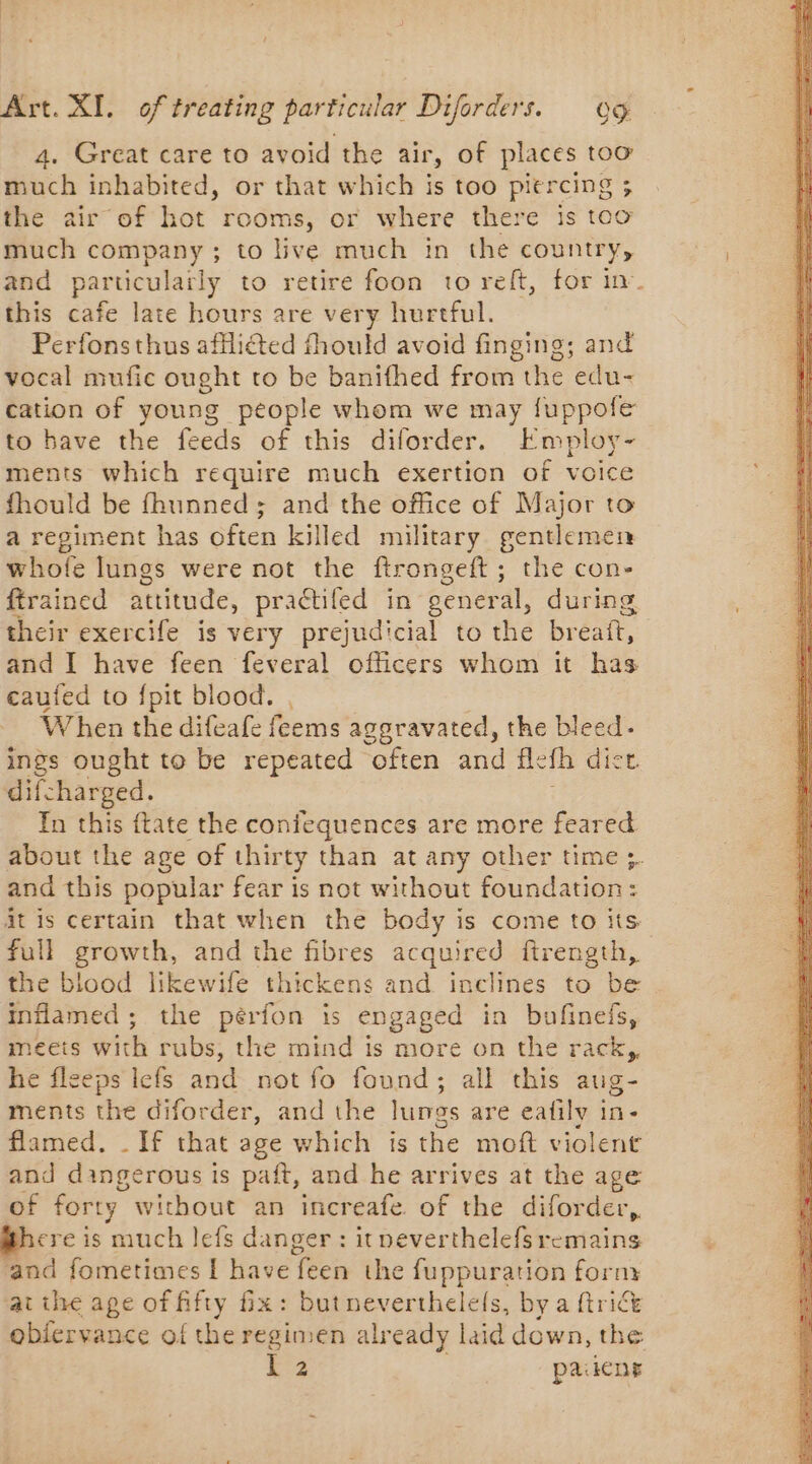 4. Great care to avoid the air, of places too much inhabited, or that which is too abit = the air of hot rooms, or where there is too much company ; to live much in the country, this cafe late hours are very hurtful. Perfonsthus afflicted fhould avoid finging; and vocal mufic ought to be banifhed from the edu- cation of young people whom we may fuppofe to have the feeds of this diforder. Employ- ments which require much exertion of voice fhould be fhunned; and the office of Major to a regiment has often killed military gentlemen whofe lungs were not the ftrongeft; the con- ftrained attitude, praétiled in general, during their exercife is very prejudicial to the breaft, and I have feen feveral officers whom it has caufed to {pit blood. , When the difeafe feems aggravated, the bleed. ings ought to be repeated often and fle “fh dict difcharged. In this {tate the coniequences are more feared about the age of thirty than at any other time ;. and this popular fear is not without foundation: it is certain that when the body is come to its full growth, and the fibres acquired ftrength, the blood likewife thickens and inclines to be inflamed ; the perfon is engaged in bufinels, meets with rubs, the mind is more on the rack, he fleeps lefs and not fo found; all this aug- ments the diforder, and the lunes are eafilv in- flamed. _ [f that age which is the moft violent and dingerous is paft, and he arrives at the age of forty. without an increafe of the diforder, ere is much lefs danger : itpeverthelefsremains and fometimes 1 have feen the fuppuration form atthe age of fifty fix: butneverthelels, by a ftrict obfervance of the regimen alr eady laid down, the
