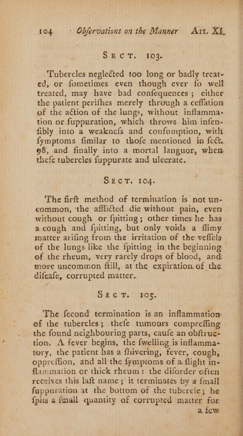 SECT. 103. Tubercles neglected too long or badly treat- ed, or fometimes even though ever fo weil treated, may have bad confequences; either the patient perifhes merely through a ceflation of the action of the lungs, without inflamma- tion or fuppuration, which throws. him infen- fibly into a weaknefs and confumption, with fymptoms fimilar to thofe mentioned in feck. 98, and finally into a mortal languor, when thefe tubercles fuppurate and ulcerate, Shere 104. The firt method of termination is not un- common, the afflicted die without pain, ever without cough or fpitting; other times he has a cough and fpitting, but only voids a flimy matter arifing from the irritation of the veffels of the rheum, very rarely drops of blood, and difeafe, corrupted matter. FM SECT. 105. The fecond termination is an inflammation: the found neighbouring parts, caufe an obftruc- tion, A fever begins, the {welling is inflamma- tory, the patient has a fhivering, fever, cough, oppreffion, and all the fymptoms of a flight in- flammation or thick rheum: the diforder often receives this laft name; it terminates by a {mall fuppuration at the bottom of the tubercle; he a few a Be nt Ed ds