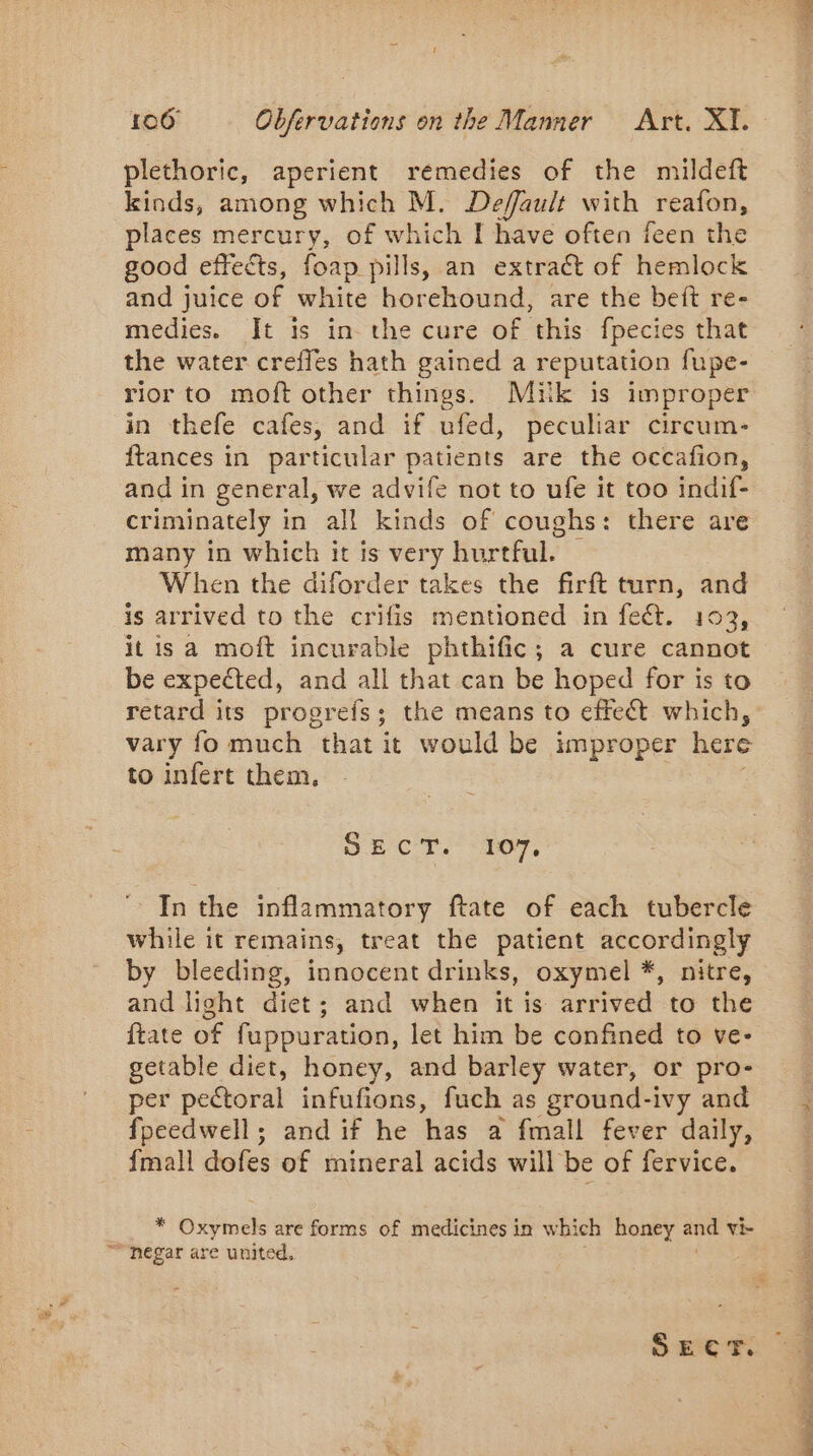 plethoric, aperient remedies of the mildeft kinds, among which M. Default with reafon, places mercury, of which I have often feen the good effects, foap pills, an extract of hemlock and juice of white horehound, are the beft re- medies. It is in the cure of this fpecies that the water crefles hath gained a reputation fupe- rior to moft other things. Muk is improper in thefe cafes, and if ufed, peculiar circum- ftances in particular patients are the occafion, and in general, we advife not to ufe it too indif- criminately in all kinds of coughs: there are many in which it is very hurtful. | When the diforder takes the firft turn, and is arrived to the crifis mentioned in fect. 103, it is a moft incurable phthific; a cure cannot be expected, and all that can be hoped for is to retard its proprefs; the means to effect which, vary fo much that it would be improper here to infert them, SET T. “107. In the inflammatory ftate of each tubercle while it remains, treat the patient accordingly by bleeding, innocent drinks, oxymel *, nitre, and light diet; and when it is arrived to the ftate of fuppuration, let him be confined to ve- getable diet, honey, and barley water, or pro- per pectoral infufions, fuch as ground-ivy and fpeedwell; and if he has a fmall fever daily, {mall dofes of mineral acids will be of fervice. * Oxymels are forms of medicines in which honey and vi di Soha i 192 ak eA Et dead, le