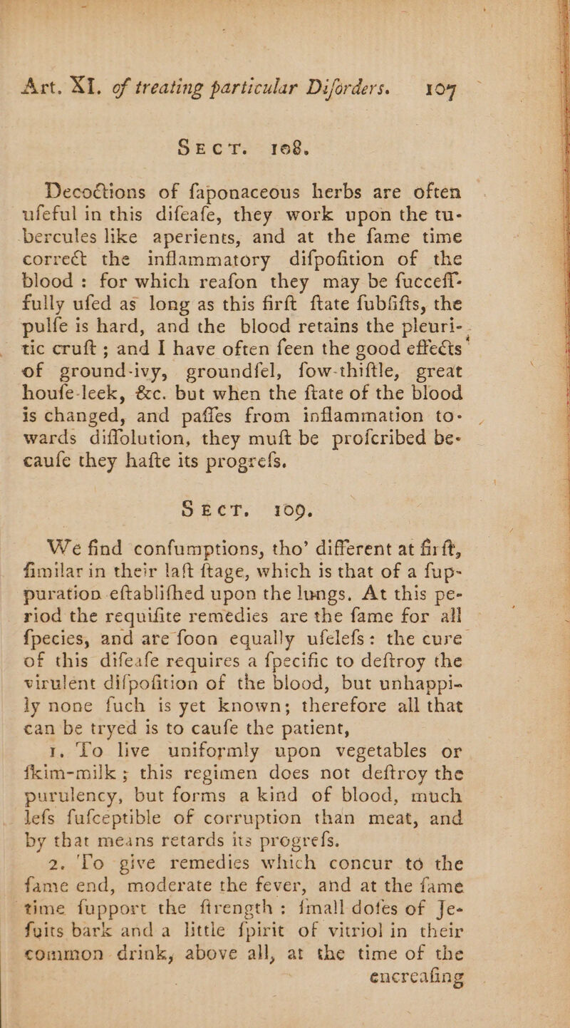 Shere 168. Decoétions of faponaceous herbs are often ufeful in this difeafe, they work upon the tu- bercules like aperients, and at the fame time correct the inflammatory difpofition of the blood : for which reafon they may be fucceff- fully ufed as long as this firft ftate fubfifts, the pulfe is hard, and the blood retains the pleuri- tic cruft ; and I have often feen the good effects” of ground-ivy, groundfel, fow-thiftle, great houfe-leek, &amp;c. but when the ftate of the blood is changed, and pañles from inflammation to- | wards diflolution, they muft be profcribed be- caufe they hafte its progrefs, SECT, 100, We find confumptions, tho’ different at firft, fimilar in their laft ftage, which is that of a fup- puration eftablifhed upon the lungs, At this pe- riod the requifite remedies are the fame for all — fpecies, and are foon equally ufelefs: the cure of this difeafe requires a fpecific to deftroy the virulent difpofition of the blood, but unhappi- ly none fuch is yet known; therefore all that can be tryed is to caufe the patient, 1, To live uniformly upon vegetables or fkim-milk ; this regimen does not deftroy the purulency, but forms a kind of blood, much lefs fufceptible of corruption than meat, and by that means retards its progrefs. 2. Fo give remedies which concur to the fame end, moderate the fever, and at the fame time fupport the firength : fmall dotes of Je- faits bark and a little fpirit of vitriol in their common drink, above all, at the time of the encreafing