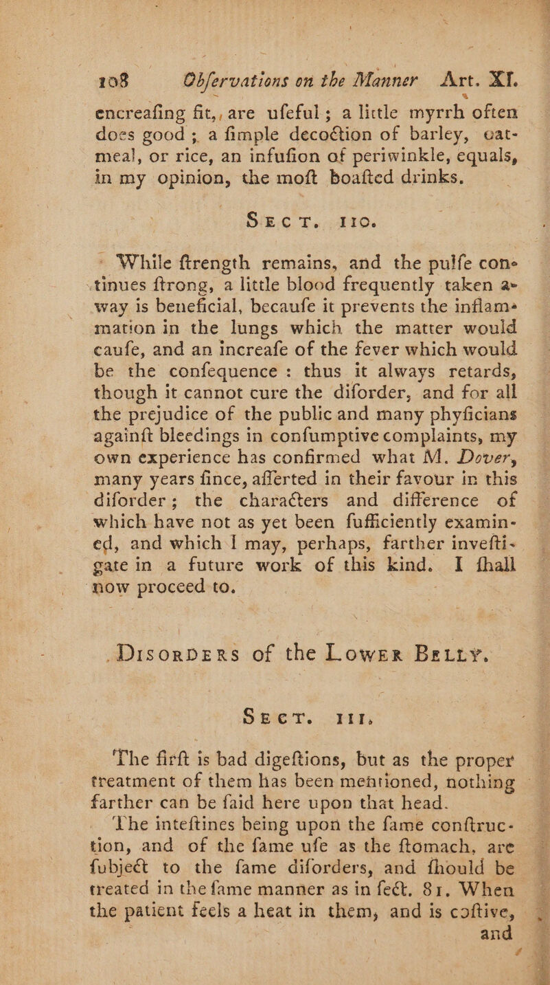 encr reafing fit,, are ufeful; a little myrrh often does good ; a fimple deco@ion of barley, eat- meal, or rice, an infufion of periwinkle, equals, in my opinion, the moft boafted drinks. OIE.C Te 410. * While ftrength remains, and the pulfe cone «tinues ftrong, a little blood frequently taken a» way is beneficial, becaufe it prevents the inflama mation in the lungs which the matter would caufe, and an increafe of the fever which would be the confequence : thus it always retards, though it cannot cure the diforder, and for all the prejudice of the public and many phyficians againft bleedings in confumptive complaints, my own experience has confirmed what M. Dover, diforder; the characters and difference of which have not as yet been fufficiently examin- ed, and which I may, perhaps, farther invefti- gate in a future work of this kind. I fhall now proceed to. Disorpers of the Lower Betty. Sper. FG The firft is bad digeftions, but as the proper farther can be faid here upon that head. ‘The inteftines being upon the fame conftruc- tion, and of the fame ufe as the ftomach, are fubjeét to the fame diforders, and fhould be treated in the fame manner as in feét. 81, When and
