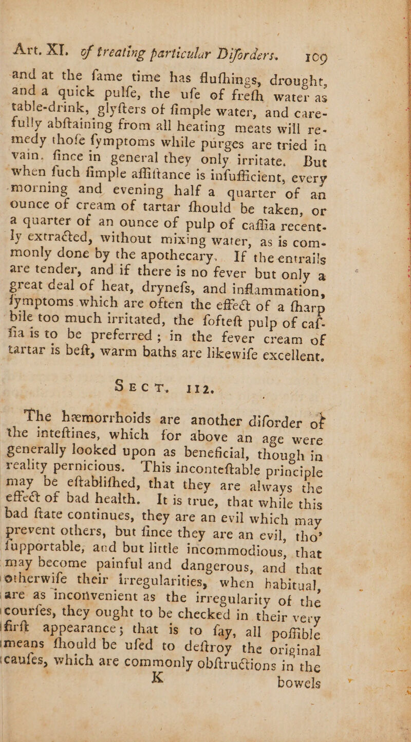 and at the fame time has flufhings, drought, anda quick pulfe, the ufe of frefh water as table-drink, glyfters of fimple water, and care- fully abftaining from all heating meats will re- medy thofe fymptoms while purges are tried in vain. fince in general they only irritate. But when fuch fimple affittance is infufficient, every ‘morning and evening half a quarter of an ounce of cream of tartar fhould be taken, or a quarter of an ounce of pulp of cafiia recent- ly extracted, without mixing water, as is com- monly done by the apothecary, If the entrails are tender, and if there is no fever but only a great deal of heat, drynefs, and inflammation, dymptoms which are often the effect of a fharp bile too much irritated, the fofteft pulp of caf- fia is to be preferred; in the fever cream of tartar is beft, warm baths are likewife excellent, SECT. 112. The hemorrhoids are another diforder of the inteftines, which for above an age were generally looked upon as beneficial, though in reality pernicious. ‘This inconteftable principle may be eftablifhed, that they are always the effect of bad health. It is true, that while this bad ftate continues, they are an evil which may prevent others, but fince they are an evil, tho’ fupportable, and but little incommodious, that may become painful and dangerous, and that ‘otherwife their irregularities, when habitual, are as inconvenient as the irregularity of the courfes, they ought to be checked in their very firfk appearance; that is to fay, all poffible means fhould be ufed to deftroy the original ‘caufes, which are commonly obftructions in the K bowels aes