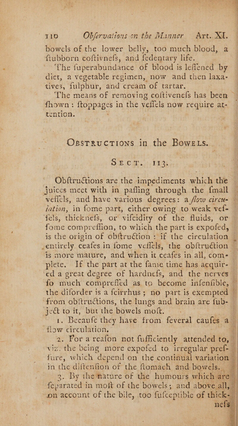 bowels of the lower belly, too much blood, a ftubborn coftivnefs, and fedentary life. ‘The fuperabundance of blood is leflened by diet, a vegetable regimen, now and then laxa- tives, fulphur, and cream of tartar. The means of removing coftivenefs has been ~ fhown: ftoppages : in the veflels now require at- tention. OsBsTRUCTIONS in the BoweLs. SEC, 1. Fas Obftruétions are the impediments NE the juices meet with in pafling through the fmall . veflels, and have various degrees: a flow cireu- — dation, in fome part, either owing to weak vel iels, thicknefs, or vifcidity of the fluids, or fome compreffion, to which the part is expofed, is the origin of obftruétion : if the circulation _entirely ceafes in fome veflels, the obftruction is more mature, and when it ceafes in all, come. plete. If the part at the fame time has acquir- ‘ed a great degree of hardnefs, and the nerves — fo much compreffed as to become ink enfible, | the diforder is a fcirrhus ; no part is exempted from obftructions, the lungs and brain are fub- ject to it, but the bowels moft. 1. Becaufe they have from feveral caufes a _ sa circulation, 4 . For a reafon not ff attended to, — viz thie | being more expofed to irregular pref- | fure, which depend on the continual variation” in the diftenfion of the Romach and bowels. | By the nature of the humours which ares 4 er in moit of the bowels; and above all, — on account of the bile, too fufcepti ibie of thicke. pi