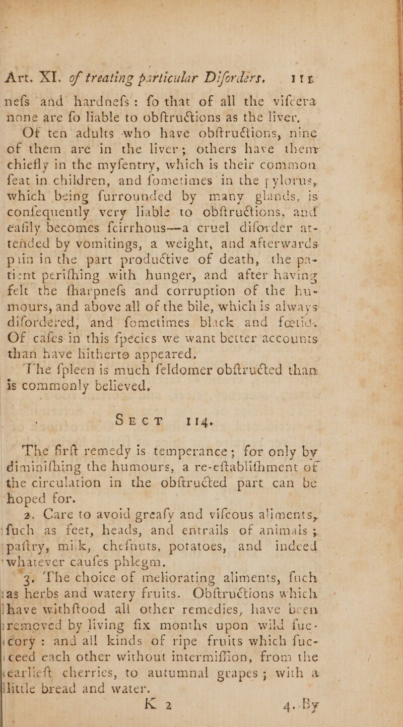 nefs and hardnefs: fo that of all the vifcera none are fo liable to obftruétions as the liver, Of ten adults who have obftrudtions, nine of them are in the liver; others have then chiefly in the myfentry, which is their common feat in children, and fometimes in the pylorus, which being furrounded by many glands, is confequently very liable to obftruétions, and eafily becomes fcirrhous—a cruel diforder at- tended by vomitings, a weight, and afterwards pin in the part productive of death, the pa- tient perifhing with hunger, and after having felt the fharpnefs and corruption of the hu- mours, and above all of the bile, whichis always difordered, and fometimes black and fœtid. Of cafes in this fpecies we want better accounts than have hitherto appeared. The fpleen is much feldomer obftructed than is commonly believed. SECTE. Tid. The firft remedy is temperance; for only by diminifhing the humours, a re-eftablifhment of the circulation in the obfr ucted part can be hoped for. 2. Care to avoid greafy and vifcous a! iments, ifuch as feet, heads, and entrails of animals 3. ipañtry, miik, chefnuts, potatoes, and indeed ‘whatever caufes phlegm, | “gs The choice of meliorating aliments, fuch tas herbs and watery fruits. Obftructions which have withftood all other remedies, have been iremoved by nine fix months upon wild fuc- ‘cory : and all kinds of ripe fruits which fuc- ‘ceed each other without intermiffion, from the cearlieft cherries, to autumnal grapes; with a Jittle bread and water. K 2 ie