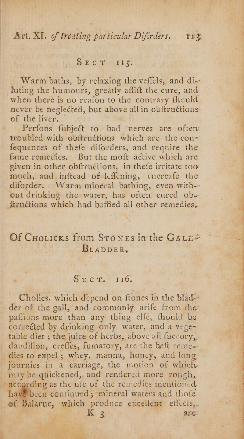 SIECLE. Warm baths, by relaxing the veflels, and di-- Juting the humours, greatly aflift the cure, and when there is no reafon to the contrary fhould never be neglected, but above all in obftruétions- of the liver. Perfons fubject to bad nerves are often: troubled with obftruétions which are the con- fequences of thefe diforders, and require the fame remedies. But the moft active which are given in other obftructions, in thefe irritate too much, and inftead of leflening, encreafe the diforder. Warm minéral bathing, even with out drinking the water, has often cured ob- ftructions which had baffled all other remedies.. * Of Cuozicks from Stones inthe GAL: BLADDER. Cholics, which depend on ftones in the blad=- der of the gall, and commonly arife from che: pafions more than any thing elfe, fhould be corrected by drinking only water, and a vege~ table diet ; the juice of herbs, above all fuccory,. - dandilion,. crefles, fumatory, are the heft reme-- dies to expel ; ; whey, manna, honey, and long journies in a carriage, the motion of which. _ may be quickened,. and rendered more rough, according as the ule of the remedies mention neck ~hav® been continued ; mineral waters and thofe. alaruc, which produce excellent effects, Qu. 4 are: a ey PA EE et OI PE ee ee ee