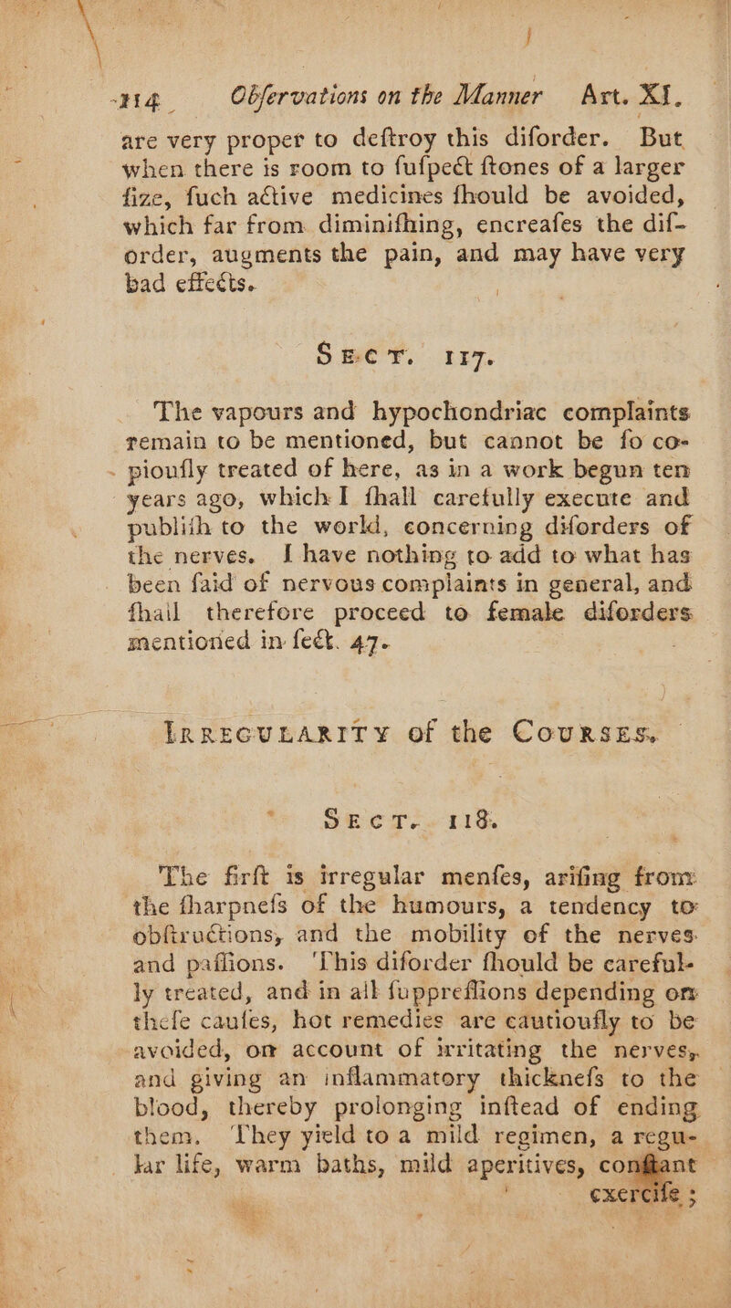 j are very proper to deftroy this diforder. But when there is room to fufpeét ftones of a larger fize, fuch active medicines fhould be avoided, which far from diminifhing, encreafes the dif- order, augments the pain, and may have very bad effects. SECT. 117. The vapours and hypochondriac complaints remain to be mentioned, but cannot be fo co- years ago, which I fhall caretully execute and publith to the world, concerning diforders of the nerves. I have nothing to add to what has been faid of nervous complaints in general, and fhail therefore proceed to female diforders mentioned in feck. 47. LRRECULARITY of the CouRSES. SE CT + rh Che firft 1s irregular menfes, arifing from the fharpnefs of the humours, a tendency to obfiructions, and the mobility of the nerves and paflions. ‘This diforder fhould be careful- ly treated, and in ail fuppreflions depending or thefe caufes, hot remedies are cautioufly to be avoided, om account of irritating the nerves; and giving an inflammatory thicknefs to the blood, thereby prolonging inftead of ending them, They yield toa mild regimen, a regu- kar life, warm baths, mild aperitives, conf k | CXETCI ie i LA