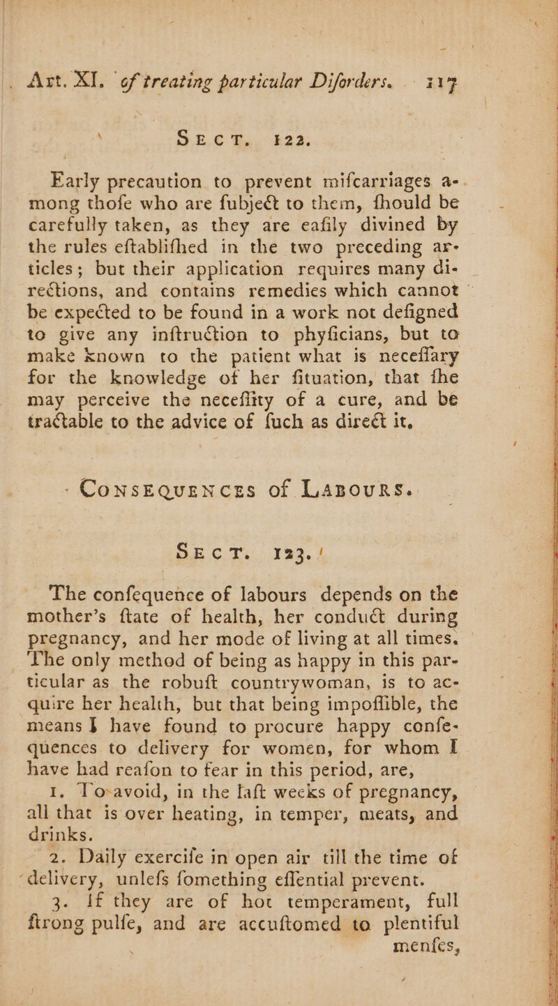\ 9 E.€ Ba. É22; Early precaution to prevent mifcarriages a-. mong thofe who are fubjeét to them, fhould be carefully taken, as they are eafily divined by the rules eftablifhed in the two preceding ar- ticles; but their application requires many di- rections, and contains remedies which cannot © be expected to be found in a work not defigned to give any inftruction to phyficians, but to make known to the patient what is neceflary for the knowledge of her fituation, that fhe may perceive the neceflity of a cure, and be tractable to the advice of fuch as direct it, - Consequences of Lazours. OB CT: 189.4 The confequence of labours depends on the mother’s ftate of health, her conduct during pregnancy, and her mode of living at all times. © The only method of being as happy in this par- ticular as the robuft countrywoman, is to ac- quire her health, but that being impoflible, the means } have found to procure happy confe- quences to delivery for women, for whom I have had reafon to fear in this period, are, 1. To-avoid, in the faft wecks of pregnancy, all that is over heating, in temper, meats, and drinks. 2. Daily exercife in open air till the time of ‘delivery, unlefs fomething eflential prevent. 3. if they are of hot temperament, full firong pulfe, and are accuftomed to plentiful | menfes,