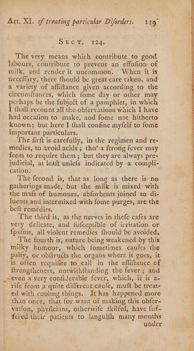 OE CT. ‘124. The very means which contribute to good labours, contribute to prevent an effufion of milk, and render it uncommon. When it is neceflary, there fhould be great care taken, and a variety of afliftance given according to the circumftances, which fome day or other may perhaps be the fubjeét of a pamphlet, in which { fhall recount all the obfervations which I have had occafion to make, and fome not hitherto known; but here I fhall confine myfelf to fome important particulars. The firft is carefully, in the regimen and re- medies, to avoid acids ; tho’ a ftrong fever may feem to require them; but they are always pre- judicial, at leaft unlefs indicated by a compli- cation, The fecond is, that as long as there is no gatherings made, but the milk is mixed with the mafs of humours, abforbents joined to di- luents and intermixed with fome purges, are the beft remédies. _ | The third is, as the nerves in thefe cafes are very delicate, and fufceptible of irritation or fpafms, all violent remedies fhould be avoided. The fourth is, nature being weakened by this milky humour, which fometimes caufes the palfy, or obftructs the organs where it goes, it | is Often requifite to call in the affiftance of 72 ftrengtheners, notwithftanding the fever ; and ; even a very confiderable fever, which, if it a- rife from a quite different caufe, muft be treat- ed with cooling things. It has happened more than once, that for want of making this obfer- vation, phyficians, otherwife fkilful, have fuf- fered their patients to languifh many months | under