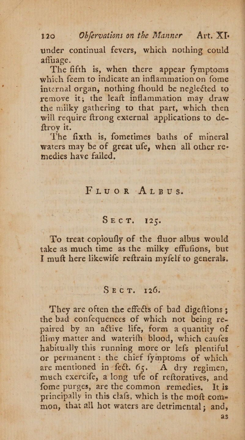 under continual fevers, which nothing could afluage. The fifth is, when there appear fymptoms which feem to indicate an inflammation on fome internal organ, nothing fhould be neglected to remove it; the leaft inflammation may draw the milky gathering to that part, which then will require ftrong external applications to de- ftroy it. The fixth is, fometimes baths of mineral waters may be of great ufe, when all other re- medies have failed. | Fruor AtsBus. SRO 125 To treat copioufly of the fluor albus would take as much time asthe milky effufions, but T muft here likewife reftrain myfelf to generals. SECT. 126. They are often the effects of bad digeftions ; the bad confequences of which not being re- paired by an active life, form a quantity of flimy matter and waterifh blood, which caufes habitually this running more or lefs plentiful or permanent: the chief fymptoms of which are mentioned in feét. 65. A dry regimen, much exercife, along ufe of reftoratives, and fome purges, are the common remedies, It is principally in this clafs, which is the moft coms _ mon, that all hot waters are detrimental; and, as