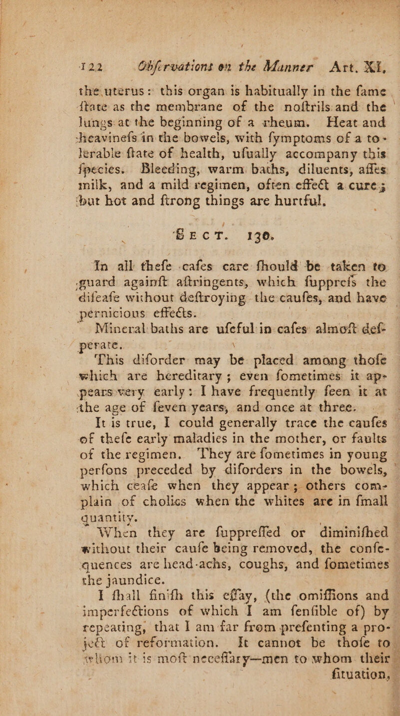 the uterus: this organ is habitually in the fame {tate as the membrane of the noftrils and the lungs: at the beginning of a rheum. Heat and lerable ftate of health, ufually accompany this fpecies. Bleeding, warm baths, diluents, affés milk, and a mild regimen, often effeét a cure; a BECT. 130. In all thefe .cafes care fhould be taken to guard againft aftringents, which fuppreis the pernicious effects. Mineral baths are ufefol in cafes’ ahinieli def- perate. This diforder may ba placed among thofe the age of feven years, and once at three. . Itis true, I could generally trace the caufes = which ceafe when they appear; others com- Sen the jaundice. repeating, that I am far from prefenting a pro- “