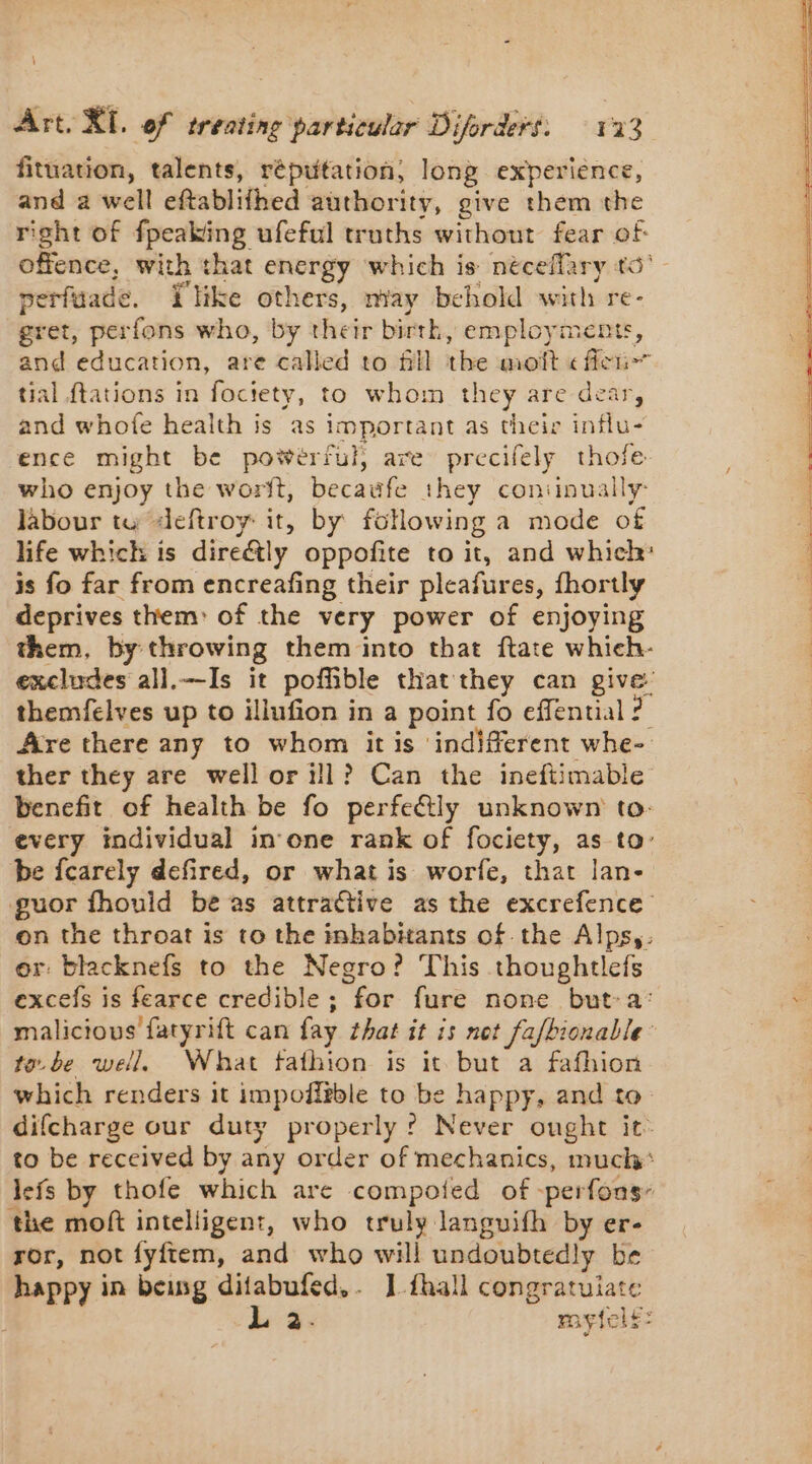 fituation, talents, réputation; long experience, and a well eftablifhed authority, give them the right of {peaking ufeful truths without fear of offence, with that energy which is néceflary to’ nerfuade. Plike others, may behold with re- : gret, perfons who, by their birth, employments, a and education, are called to fill the moft « fiei- tial {tations in fociety, to whom they are dear, and whofe health is as important as their influ- ence might be powerful, are precifely thofe. who enjoy the worit, becaufe they coniinually- labour tu deftroy: it, by following a mode of life which is direétly oppofite to it, and which: is fo far from encreafing their pleafures, fhortly deprives them: of the very power of enjoying them, by throwing them into that ftate which- excludes all.—Is it poffible that they can pine: themfelves up to illufion in a point fo effential ? Are there any to whom it is indifferent whe- ther they are well or ill? Can the ineftimable benefit of health be fo perfe&amp;ly unknown to: every individual in one rank of fociety, as to: be fcarely defired, or what is worfe, that lan- guor fhould be as attractive as the excrefence on the throat is to the inhabitants of the Alps,. or: blacknefs to the Negro? This Ne SRE excefs is fearce credible ; for fure none but-a malicious fatyrift can fay that it is nt faltnonalle: toe. be well. What fafhion is it but a fafhion which renders it impoff?ble to be happy, and to difcharge our duty properly ? Never ought it to be received by any order of mechanics, much: lefs by thofe which are compoied of -perfons- the moft intelligent, who truly languifh by er- ror, not fyftem, and who will undoubtedly be happy in bang difabufed.. 1 fhall congratulate L a. mytfel£: Cr 2 Mn EE dt des &gt; Lise ER D