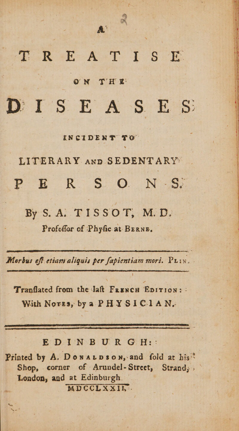 ok MA AT ES E DISEA s ES: LITERARY anp. SEDENTARY FE oR So NaS By S. A TISSOT, M.D. Profeffor of Phyfic at Berne. Mor bus eff etiam aliquis per fapientiam mori. Prix. | Tranflated from the Jaft Freencu FR 3: With Nores, bya PHYSICIAN, EDINBURGH: Printed by A. Downarpbson, and fold at his” Shop, corner of Arundel-Street, Strand; . London, and at Edinburgh. |