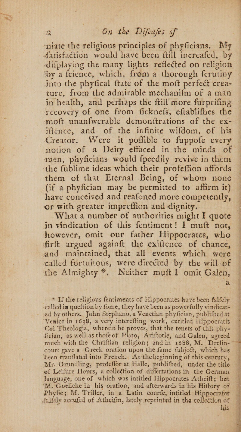 ‘niate the religious principles of phyficians. My datisfaction would have been ftill increafed, by -difplaying the many lights reflected on religion ‘by a fcience, which, from a thorough fcrutiny into the phyfical ftate of the moft perfect crea- ‘ture, from the admirable mechanifm of a man in health, and perhaps the ftill more furprifing recovery of one from ficknefs, eftablifhes the moft unanfwerable demonftrations of the ex- iftence, and of the infinite wifdom, of his Creator. Were it poffible to fuppofe every uen, phyfcians would fpeedily revive in them ‘tthe fublime ideas which their profeffion affords them of that Eternal Being, of whom none (if a phyfician may be permitted to affirm it) have conceived and reafoned more competently, or with greater impreffion and dignity. What a number of authorities might I quote in vindication of this fentiment! I muft not, however, omit our father Hippocrates, who frft argued againft the exiftence of chance, and maintained, that all events which were called fortuitous, were directed by the will of the Almighty *. Neither muft 1 omit Galen, a * If the religious fentiments of Hippocrates have been falfely -called in queftion by fome, they have been as powerfully vindicat- - «ed by others. John Stephano, a Venetian phyfician, publifhed at “Venice in 1638, a very interefting work, entitled Hippocratis Coi Theologia, wherein he proves, that the tenets of this phy- fcian, as well as thofeof Plato, Ariftotle, and Galen, agreed court gave a Greek oration upon the fame fubje&amp;, which has ‘been tranflated into French. At the beginning of this century, Mr. Grundling, profeflor at Halle, publifhed, under the title of Leifure Hours, a collection of differtations in the German language, one of which was intitled Hippocrates Atheift; but M. Goelicke in his oration, and afterwards in his Hiftory of Phyfic; M. Triller, in a Latin courfe, intitled Hippocrates falfely accufed of Atheifin, lately reprinted in the collection of SERRE Re Ra Pe wea ae ae