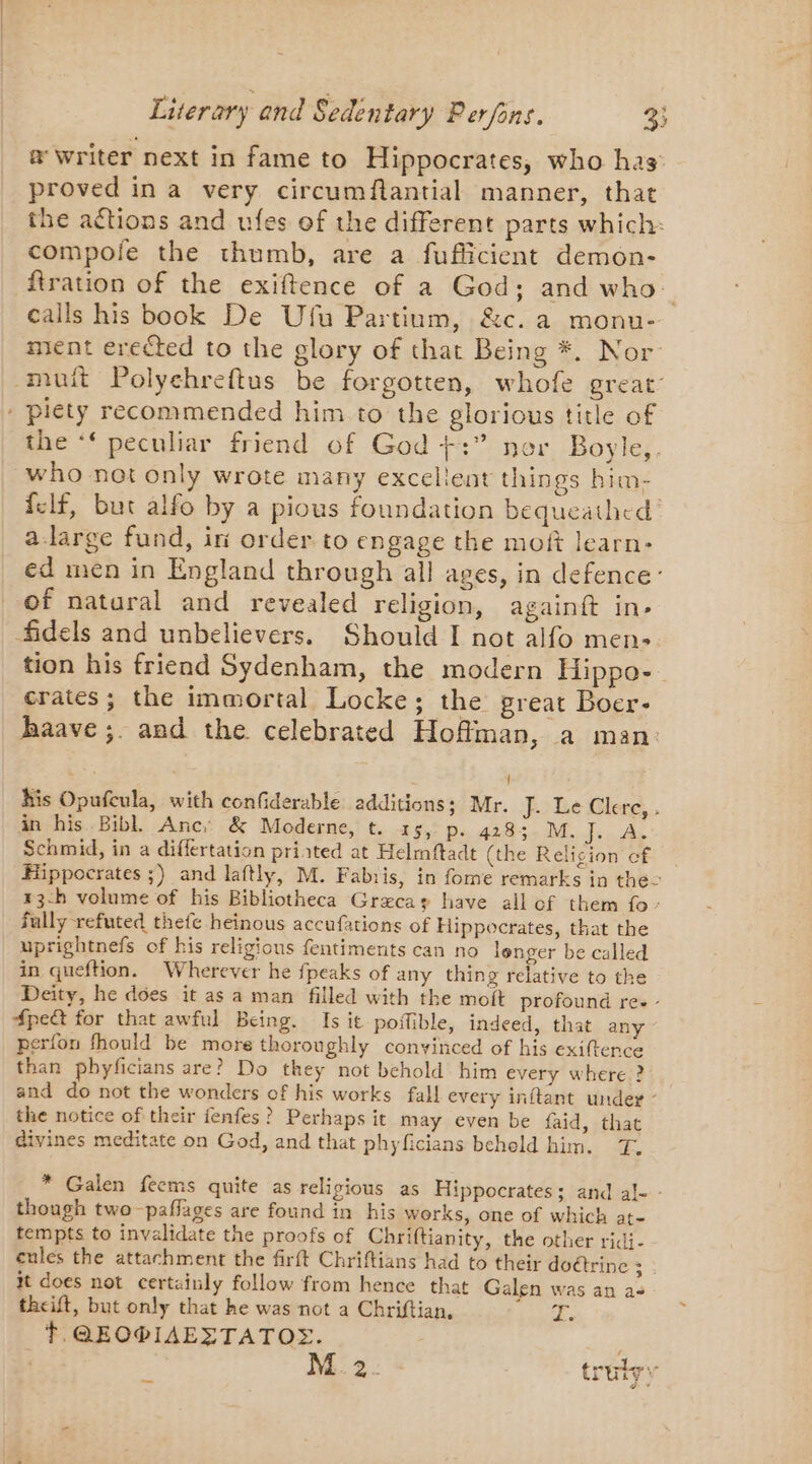&amp; Writer next in fame to Hippocrates, who has proved in a very circumftantial manner, that the actions and ufes of the different parts which: compole the thumb, are a fufficient demon- firation of the exiftence of a God; and who calls his book De Ufu Partium, &amp;c. a monu- ment erected to the glory of that Being *. Nor muit Polychreftus be forgotten, whofe great’ - plety recommended him to the glorious title of the ‘‘ peculiar friend of God +:” ner Boyle,. who not only wrote many excellent things him- {elf, but alfo by a pious foundation bequeathed a-large fund, iri order to engage the moft learn- ed men in England through all ages, in defence: of natural and revealed religion, againft in- fidels and unbelievers. Should I not alfo men- tion his friend Sydenham, the modern Hippo- crates; the immortal Locke; the great Boer- haave ;. and the celebrated Hoffman, a man: his Opufcula, with confiderable additions: Mr. É2LeClere, . in his Bibl. Anc: &amp; Moderne, t. 15, p- 4283. M. J. A. Schmid, in a differtation printed at Helmftadt (the Religion cf Hippocrates ;) and laftly, M. Fabris, in fome remarks in the 13-h volume of his Bibliotheca Græcas have all of them fo’ fully refuted thefe heinous accufations of Hippocrates, that the uprightnefs of his religious fentiments can no longer be called in queftion. Wherever he fpeaks of any thing relative to the Deity, he does it as a man filled with the moft profound re. - 4peQ for that awful Being. Is it. poifible, indeed, that any perfon fhould be more thoroughly conyinced of his exiftence than pbyficians are? Do they not behold him every where ? and do not the wonders of his works fall every inftant under - the notice of their fenfes? Perhaps it may even be faid, that divines meditate on God, and that phyficians beheld him. T. * Galen feems quite as religious as Hippocrates; and al- - though two -paffages are found in his works, one of which at- tempts to invalidate the proofs of Chriftianity, the other ridi- cules the attachment the firft Chriftians had to their doétrinc Bhs it does not certainly follow from hence that Galen was an a+ theift, but only that he was not a Chriftian, 1 tT. QEOPIAEZTATOS. ; | M2. - trutyy _ J ~