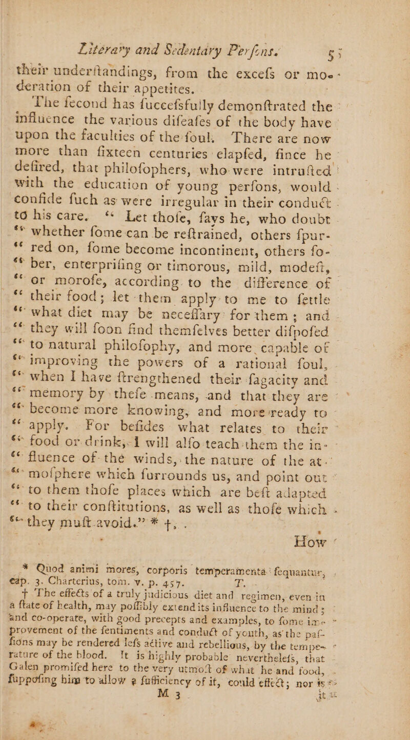 their underitandings, from the excefs or moe- deration of their appetites. | The fecond has fuccefsfuily demonftrated the influence the various difeafes of the body have upon the faculties of the foul, There are now more than fixteen centuries elapfed, fince he defired, that philofophers, who were intruftcd : with the education of young perfons, would : confide fuch as were irregular in their conduc | to his care. * Let thofe, fays he, who doubt - _** whether fome can be reftrained, others {pur- ** red on, fome become incontinent, others fo- ** ber, enterprifing or timorous, mild, modeft, | ‘“ or morofe, according to the difference of ** their food; let them apply to me to fettle ‘# what diet may be neceflary: for them; and - ‘© they will foon find themfelves better difpofed ) *“ to natural philofophy, and more capable of ‘“ improving the powers of a rational foul, - ‘© when I have ftrengthened their fagacity and ‘ memory by thefe means, and that:chey are : * ‘© become more knowing, and more-ready to ‘apply. For befides what relates to their - ** food or drink,&lt;1 will alfo teachthem the in: | ‘€ fluence of thé winds, the nature of the at. “ mofphere which furrounds us, and point out : “10 them thofe places which are beft adapted ** to their conftitutions, as well as thofe which - ‘they muft avoid.” * +, . i - How : * Quod animi mores, corporis tempcramenta : fequantur, eap. 3. Charterius, tom. v. p. 457. 4 +- + The effects of a truly judicious diet and regimen, even in à ftate of health, may poffibly extendits influence to the mind 3 and co-operate, with good precepts and examples, to fome ime &gt; provement of the fentiments and conduét of youth, as the pat fions may be rendered lefs aétive and rebellious, by the tempe~ ° rature of the blood. It is highly probable neverthele{s, that - Galen promifed here to the very utmo!t of what he and food, . fuppofing him to allow @ fufficiency of it, could eff; nor iy #6 M 3. ge Re ;;: ._ &gt;=