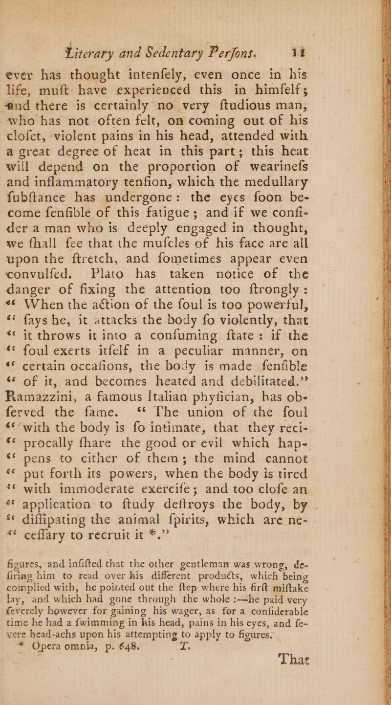 ever has thought intenfely, even once in his life, muft have experienced this in himfelf; ænd there is certainly no very ftudious man, who has not often felt, on coming out of his clofet, -violent pains in his head, attended with a great degree of heat in this part; this heat will depend on the proportion of wearinefs and inflammatory tenfion, which the medullary fubftance has undergone: the eyes foon be- come fenfible of this fatigue; and if we confi- der a man who is deeply engaged in thought, we fhall fee that the mufcles of his face are all upon the ftretch, and fometimes appear even convulfed. Plato has taken notice of the danger of fixing the attention too ftrongly : # When the action of the foul is too powerful, ‘€ fayshe, it attacks the body fo violently, that ** it throws it into a confuming ftate: if the ‘* foul exerts itfelf in a peculiar manner, on ‘ certain occafions, the body is made fenfible 6 of it, and becomes heated and debilitated,’’ Ramazzini, a famous Italian phyfcian, has ob- ferved the fame. ‘* The union of the foul ‘*°with the body is fo intimate, that they reci- ** procally fhare the good or evil which hap- pens to either of them; the mind cannot ‘ put forth its powers, when the body is tired ‘ with immoderate exercife; and too clofe an ** application to ftudy deftroys the body, by . ** diffipating the animal fpirits, which are ne- “* ceffary to recruit it *.” La) LS figures, and infifted that the other gentleman was wrong, de- firing him to read over his different products, which being complied with, he pointed out the ftep where his firft miftake lay, and which had gone through the whole :—he paid very feverely however for gaining his wager, as for a confiderable time he had a fwimming in his head, pains in his eyes, and fe- vere head-achs upon his eer a to &gt; apply to figures. * Opera omnia, p. 648. That