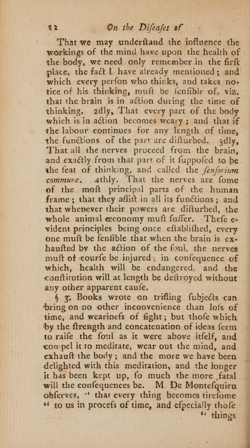 That we may underftand the influence the workings of the mind have upon the health of the body, we need only remember in the firft which every perfon who thinks, and takes no- thinking. 2dly, That every part of the body which is in action becomes weary; and that if the labour continues for any length of time, the functions of the part are difturbed. gdly, That all the nerves proceed from the brain, the feat of thinking, and called the fenforium commure. Athly, That the nerves are fome of the moft principal parts of the human frame ; that they affift in all its funétions ; and that whenever their powers are difturbed, the whole animal economy muft fuffer. Thefe e- vident principles being once eftablifhed, every one muft be fenfible that when the brain is ex- haufted by the action of the foul, the nerves which, health will be endangered, and the conftitution will at length be deftroyed without any other apparent caule. | § zg. Books wrote on trifling fubjeéts can ‘bring on no other inconvenience than lofs of time, and wearinefs of fight; but thofe which by the ftrength and concatenation of ideas feem to raife the foul as it were above itfelf, and exhauft the body; and the more we have been delighted with this meditation, and the longer it has been kept up, fo much the more fatal will the confequences be. M. De Montefquieu obferves, ‘‘ that every thing becomes tirefome ‘ to us in procefs of time, and efpecially thofe OT Sere gy ee rt «ii Does