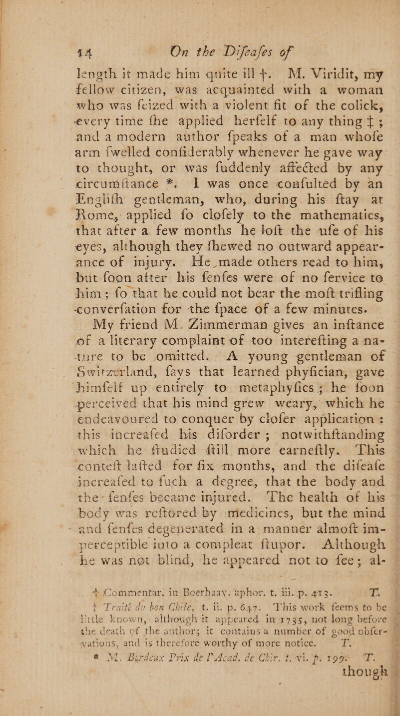 length it made him quite ill +. M. Viridit, my fellow citizen, was acquainted with a woman who was feized with a violent fit of the colick, every time fhe applied herfelf to any thing t; and a modern author fpeaks of a man whofe arm {welled confiderably whenever he gave way to thought, or was fuddenly affected by any Englith gentleman, who, during his ftay at Rome, applied fo clofely to the mathematics, that after a few months he loft the ufe of his ance of injury. He made others read to him, but foon after his fenfes were of no fervice to My friend M. Zimmerman gives an inftance of a literary complaint of too interefting a na- Switzerland, fays that learned phyfician, gave endeavoured to conquer by clofer application : this increafed his diforder ; notwithftanding conteft lafted for fix months, and thé difeafe increafed to fuch a degree, that the body and the’ fenfes became injured. ‘The health of his body was reftered by medicines, but the mind he was not blind, he appeared not to fee; al- + Commentar, in Boerhaay. aphor. t Hi. p. 473. - vs vations, and is therefore worthy of more notice. Peng eM. Bordeaux Prix de T Acad. de Chir. Ni. ps 190 2. 1