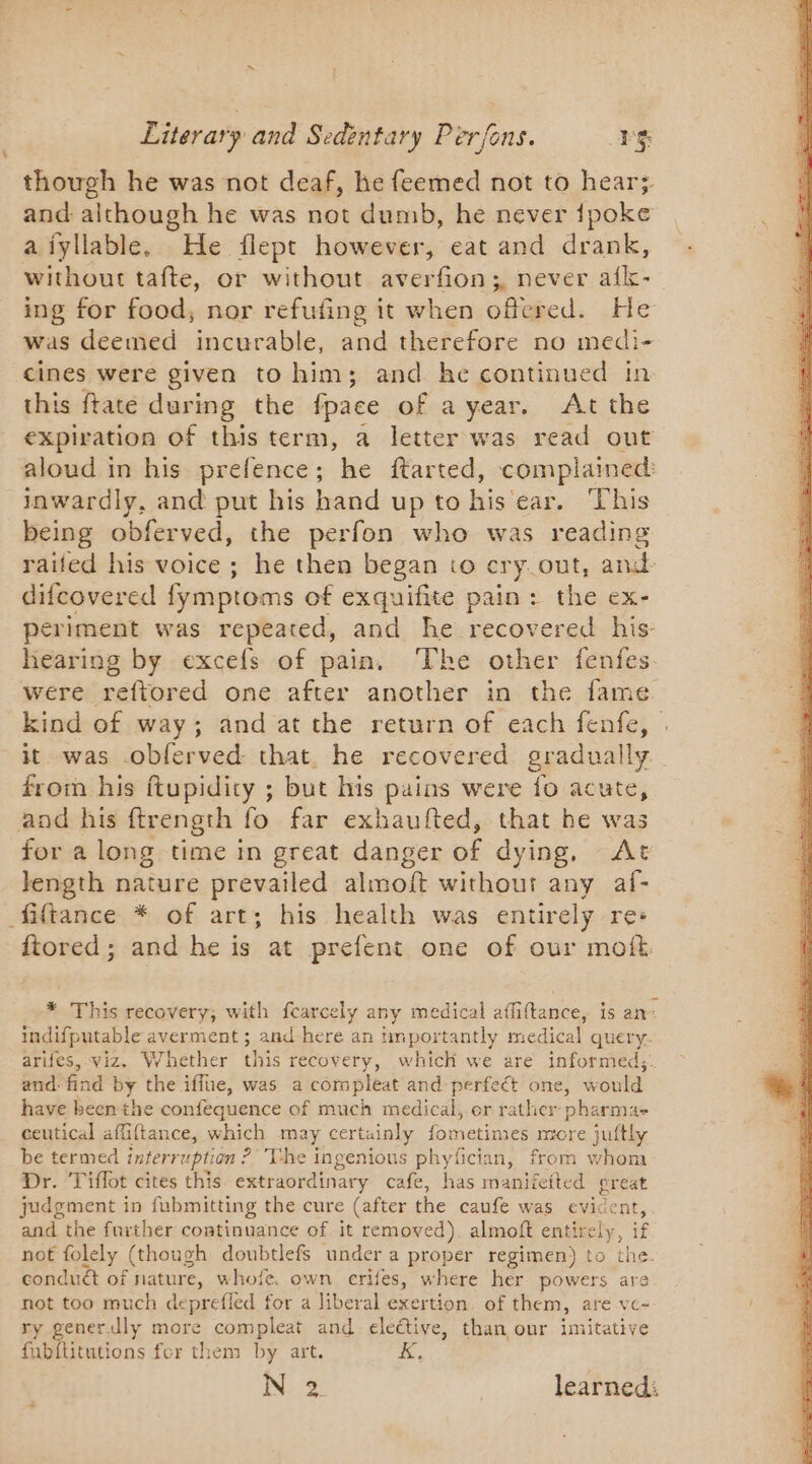 though he was not deaf, he feemed not to hear; and although he was not dumb, he never {poke aiyllable. He flept however, eat and drank, without tafte, or without averfion;, never afk- ing for food, nor refufing it when offered. He was deemed incurable, and therefore no medi- cines were given to him; and he continued in this ftaté during the fpace of a year. At the expiration of this term, a letter was read out aloud in his prefence; he ftarted, complained: inwardly, and put his hand up to his ear. This being obferved, the perfon who was reading raifed his voice ; he then began to cry out, and difcovered fymptoms of exquifite pain: the ex- periment was repeated, and he recovered his- hearing by excefs of pain. The other fenfes were reftored one after another in the fame. kind of way; and at the return of each fenfe, | it was .obferved: that. he recovered gradually from his ftupidity ; but his pains were fo acute, and his ftrength fo. far exhaufted, that he was for a long time in great danger of dying, At length nature prevailed almoft without any af- fiftance * of art; his health was entirely re: ftored; and he is at prefent one of our moft * This recovery; with fcarcely any medical affiftance, is an: indifputable averment ; and here an tmportantly medical query arifes, viz. Whether this recovery, which we are informed,;. and find by the iffe, was a com pleat and perfect one, would have been the confequence of much medical, or rather pharma ceutical affiftance, which may certainly fometimes more juftly be termed interr uption : ?’ The ingenious phyfician, from whom Dr. Tiffot cites this extraordinary cafe, has manifeited great judgment in fubmitting the cure (after the caufe was evident, and the further continuance of it removed). almoft entirely, if not folely (though doubtlefs under a proper regimen) to the. conduct of nature, whofe. own crifes, where her powers are not too much deprefled for a liberal exertion. of them, are ve- ry generJly more compleat and elective, than our imitative fubftitutions for them by art. K,