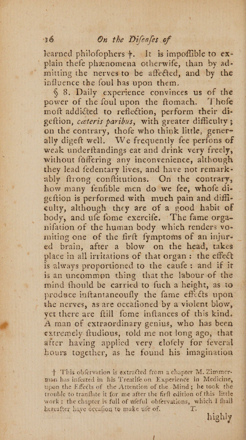 learned philofophers +. It is impoflible to ex- ' plain thefe phenomena otherwife, than by ad- mitting the nerves to be affeéted, and by the influence tbe foul has upon them, § 8. Daily experience convinces us of the power of the foul upon the ftomach. ‘Thofe moft addicted to refleétion, perform their di- geftion, ceteris paribus, with greater difficulty ; on the contrary, thofe who think little, gener- ally digeft well. We frequently fee perfons of weak underftandings eat and drink very freely, without füffering any inconvenience, although they lead fedentary lives, and have not remark- ably ftrong conftitutions. On the contrary, how many fenfible men do we fee, whofe di- geftion is performed with much pain and diffi- culty, although they are of a good habit of body, and ufe fome exercife. The fame orga- nifation of the human body which renders vo- miting one of the firft fymptoms of an injure ed brain, after a blow on the head, takes place in all irritations of that organ: the effect is always proportioned to the caufe: and if it is an uncommon thing thatthe labour of the mind fhould be carried to fuch a height, as to produce inftantaneoufly the fame effects upon the nerves, as are occafioned by a violent blow, yet there are ftill fome inftances of this kind. A man of extraordinary genius, who has been extremely ftudious, told me not long ago, that after having applied very clofely for feveral bours togeth er, as he found his imagination + This obfervation is extracted from a chapter M. Zimmer- man has inferted in his Treatife on Experience in Medicine, upon the Effects of the Attention of the Mind; he took the trouble to tranflate it for me after the firft edition of this little work : the chapter is full of ufeful obfervations, which I fhail hereafter have occahen to make ule of. ie highly