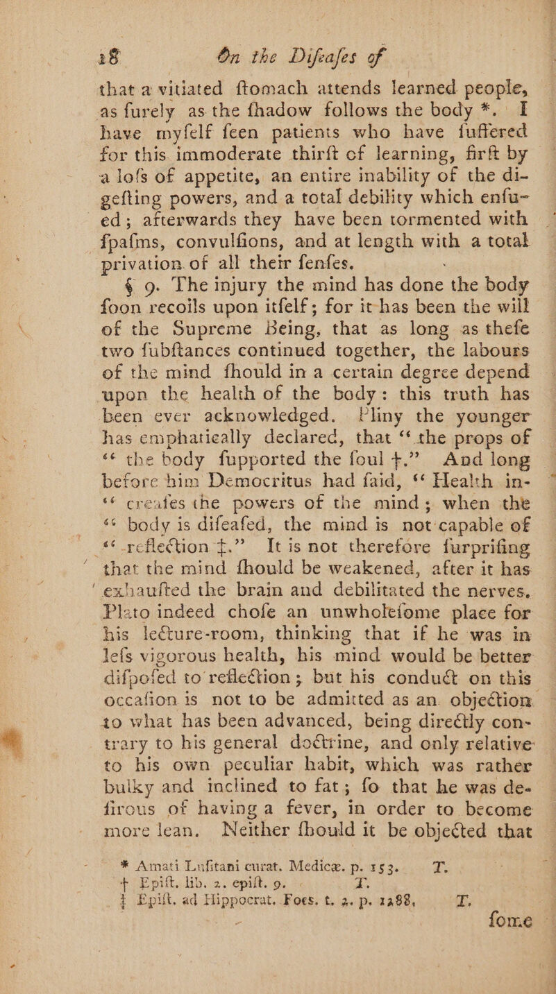 that a vitiated ftomach attends learned ptaphe as furely as the fhadow follows the body *. I have myfelf feen patients who have fufiered for this immoderate thirft of learning, firf&amp;t by a lofs of appetite, an entire inability of the di- gefting powers, and a total debility which enfu- ed; afterwards they have been tormented with fpafms, convulfions, and at length with a total privation of all their fenfes. § 9. The injury the mind has shes the body foon recoils upon itfelf; for it has been the will of the Supreme Being, that as long as thefe two fubftances continued together, the labours of the mind fhould in a certain degree depend upon the health of the body: this truth has been ever acknowledged. PFliny the younger has emphatically declared, that ‘the props of ‘€ the body fupported the foul +.” And long before him Democritus had faid, “ Health in- ‘ creates the powers of the mind ; when the ‘ body is difeafed, the mind is not capable of ** reflection $.” It is not therefore furprifing that the mind fhould be weakened, after it has ‘exhauited the brain and debilitated the nerves, Plato indeed chofe an unwholefome place for his leéture-room, thinking that if he was in lefs vigorous health, his mind would be better difpofed to reflection; but his conduct on this occafion is not to be admitted as an. objection to what has been advanced, being directly con- trary to his general doctrine, and only relative to his own peculiar habit, which was rather buiky and inclined to fat; fo that he was de- firous of having a fever, in order to become more lean. Neither fhould it be objected that * Amati Lufitani curat. Medicæ. p. 153. as + Epift, lib. 2. epift. o. ©. 7. t Epiit, ad FRDRAARE Foes, t. 2. p. 1288, ree fome
