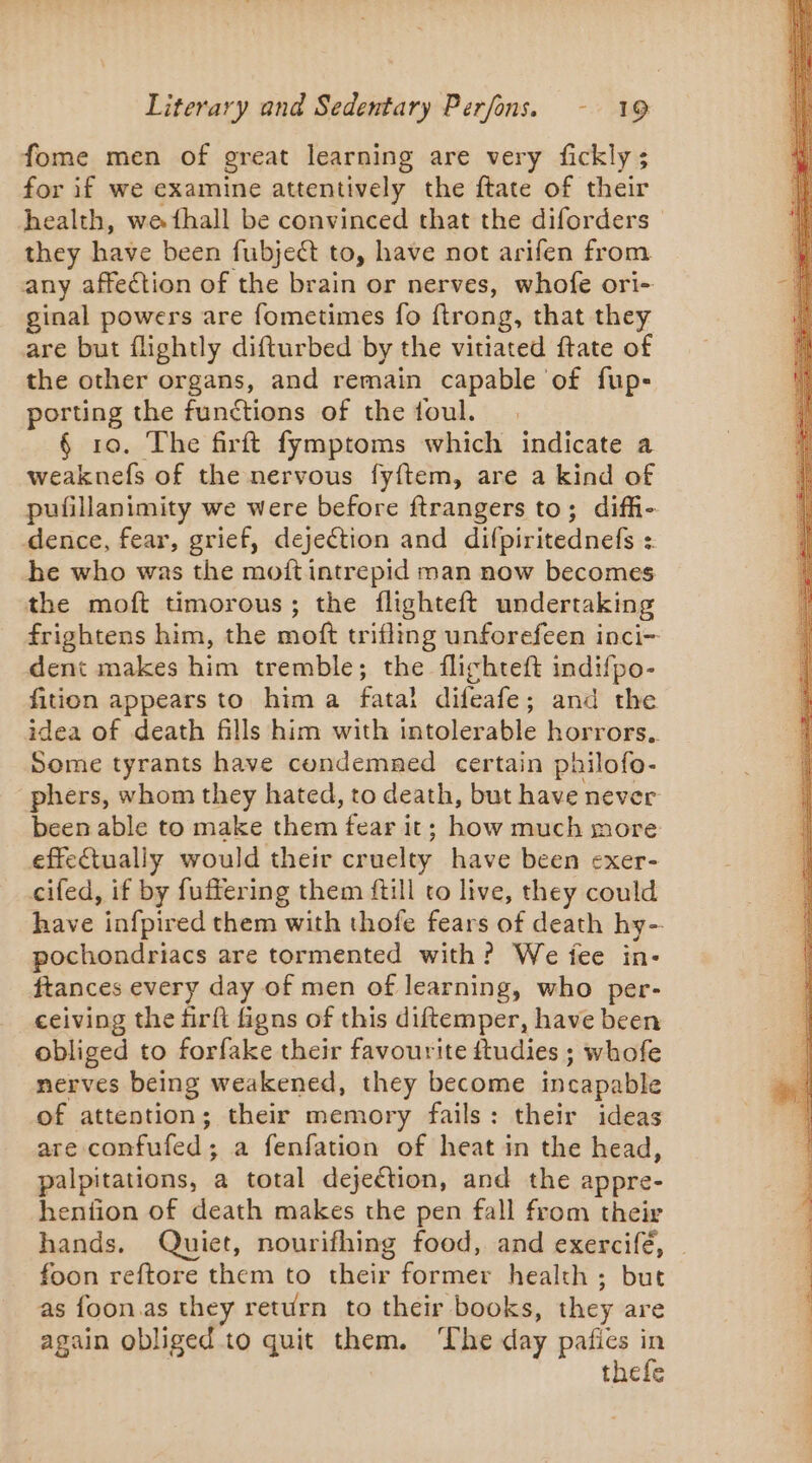 fome men of great learning are very fickly ; for if we examine attentively the ftate of their health, we fhall be convinced that the diforders — they have been fubject to, have not arifen from any affection of the brain or nerves, whofe ori- ginal powers are fometimes fo ftrong, that they are but flightly difturbed by the vitiated ftate of the other organs, and remain capable of fup- porting the functions of the foul. § 10. The firft fymptoms which indicate a weaknefs of the nervous fyftem, are a kind of pufillanimity we were before ftrangers to; diff- dence, fear, grief, dejection and difpiritednefs : he who was the moft intrepid man now becomes the moft timorous; the flighteft undertaking frightens him, the moft trifling unforefeen inci- dent makes him tremble; the flighteft indifpo- fition appears to him a fatal difeafe; and the idea of death fills him with intolerable horrors. Some tyrants have condemned certain philofo- phers, whom they hated, to death, but have never been able to make shies fear it; how much more effectually would their cruelty have been exer- cifed, if by fuffering them ftill to live, they could have infpired them with thofe fears of death hy- pochondriacs are tormented with? We fee in- ftances every day of men of learning, who per- ceiving the firft figns of this diftemper, have been obliged to forfake their favourite ftudies ; whofe nerves being weakened, they become incapable of attention; their memory fails: their ideas are confufed; a fenfation of heat in the head, palpitations, a total dejeétion, and the appre- henfion of death makes the pen fall from their hands. Quiet, nourifhing food, and exercifé, foon reftore them to their former health ; but as foon.as they return to their books, they are again obliged to quit them. The day paties in thefe