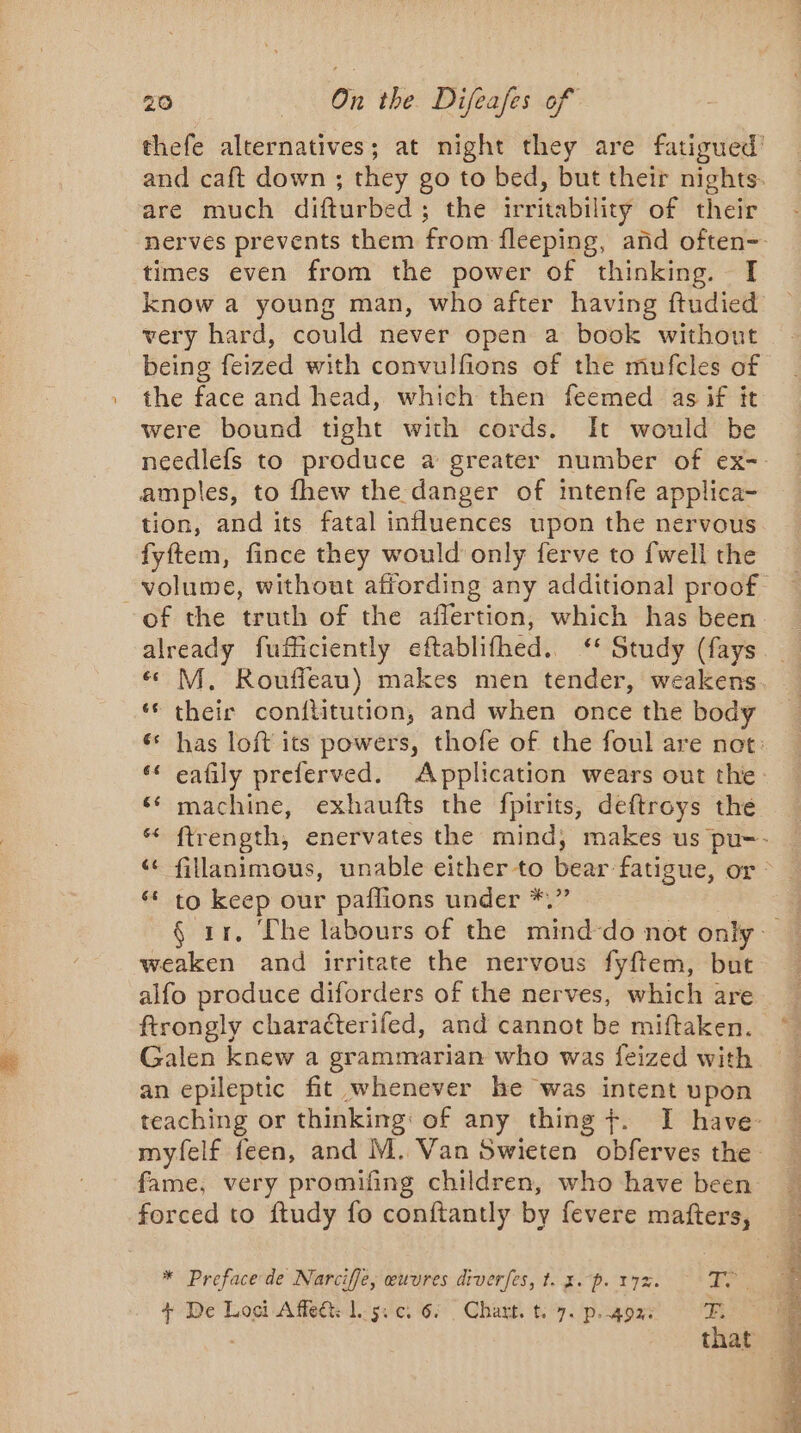 are much difturbed; the irritability of their times even from the power of thinking. I know a young man, who after having ftudied very hard, could never open a book without being feized with convulfions of the mufcles of the face and head, which then feemed as if it were bound tight with cords. It would be amples, to fhew the danger of intenfe applica- tion, and its fatal influences upon the nervous fyftem, fince they would only ferve to fwell the of the truth of the affertion, which has been grue fuficiently eftablifhed. “ otudy (fays ‘© their conititution, and when once the body ‘ machine, exhaufts the fpirits, deftroys the ‘ to keep our paflions under *.” weaken and irritate the nervous fyftem, but alfo produce diforders of the nerves, which are Galen knew a grammarian who was feized with an epileptic fit whenever he was intent upon fame, very promifing children, who have been forced to ftudy fo conftantly by fevere matters, * Preface de Narciffe, œuvres diverfes, t. 3. p. 17%. 7. + De Loci Affeét: Lg. 0, 6: Chart. t. 7. p. 402: Fi that REP TR TS