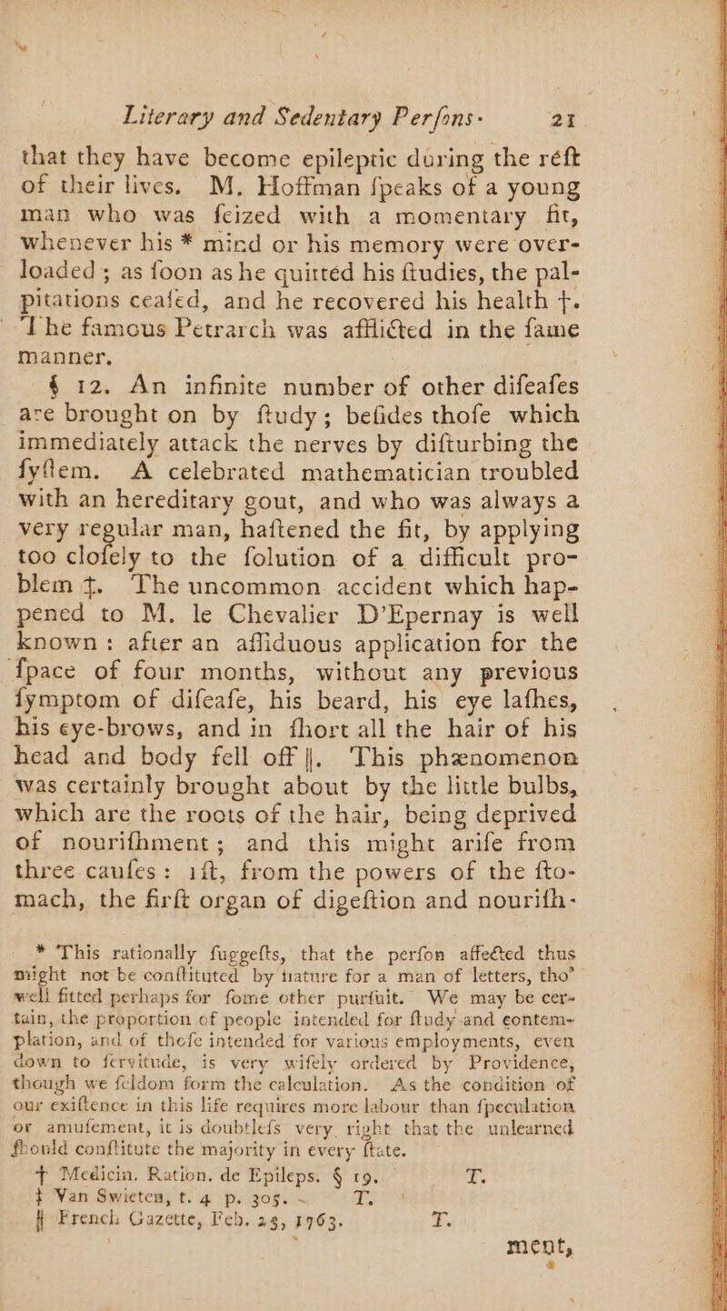 that they have become epileptic during the réft of their lives. M. Hoffman fpeaks of a young man who was feized with a momentary fit, whenever his * mind or his memory were over- loaded ; as foon as he quittéd his ftudies, the pal- pitations ceafed, and he recovered his health +. ‘The famous Petrarch was afflicted in the fame manner. | 4 12. An infinite number of other difeafes are brought on by ftudy; befides thofe which immediately attack the nerves by difturbing the fyflem. A celebrated mathematician troubled with an hereditary gout, and who was always a very regular man, haftened the fit, by applying too sloiely to the folution of a difficult pro- blem + The uncommon accident which hap- pened to M. le Chevalier D’Epernay is well known: after an afliduous application for the {pace of four months, without any previous fymptom of difeafe, his beard, his eye lathes, his eye-brows, and in fhort all the hair of his head and body fell off |. This phenomenon was certainly brought about by the little bulbs, which are the roots of the hair, being deprived of nourifhment; and this might arife from three caufes: ift, from the powers of the fto- mach, the firft organ of digeftion and nourifn- * This rationally fuggefts, that the perfon affeted thus night not be conftituted by trature for a man of letters, tho” well fitted perhaps for fome other purfuit. We may be cer- tain, the proportion of people intended for ftudy and eontem- plation, and of thefe intended for various employments, even down to fervitude, is very wifely ordered by Providence, though we feldom form the calculation. As the condition of our exiftence in this life requires more labour than fpeculation or amufement, it is doubtlefs very right that the unlearned fhould conftitute the majority in every ftate. + Medicin, Ration. de Epileps. § 19. T. ¢ Van Swicten, t. 4 p. 305. - ia H French Gazette, Feb. 23, 1763. F,