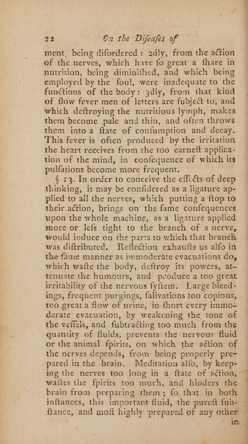 ment, being difordered : 2dly, from the action of the nerves, which have fo great a fhare in nutrition, being diminifhed, and which being employed by the foul, were inadequate to the functions of the body: 3dly, from that kind of flow fever men of letters are fubje&amp;t to, and which deftroying the nutritious lymph, makes them become pale and thin, and often throws them into a ftate of confumption and decay, This fever is often produced by the irritation the heart receives from the too earneft applica- tion of the mind, in confequence of which its pulfations become more frequent. § +3. In order to conceive the efiats of deep thinking, it may be confidered as a ligature ap- plied to all the nerves, which putting a ftop to their action, brings on the fame confequences upon the whole machine, asa ligature applied more or lefs tight to the branch of a nerve, would induce on the parts to which that branch was diftributed. Reflection exhaufts us alfo in the fame manner as immoderate evacuations do, which wafte the body, deftroy its powers, at- tenuate the humours, and produce a too great irritability of the nervous fyftem. Large bleed- ings, frequent purgings, falivations too copious,. too great a flow of urine, in fhort every immo- derate evacuation, by weakening the tone of the veffels, and fubtraéting too much from the quantity of fluids, prevents the nervous fluid or the animal fpirits, on which the action of the nerves depends, from: being properly pre- pared in the brain. Meditation alfo, by keep- ing the nerves too long in a ftate of action, | waftes the fpirits too much, and hinders the brain from preparing them; fo that in both : joftances, this important fluid, the pureft fub-. ftance, and moft highly prepared of any other : * ine