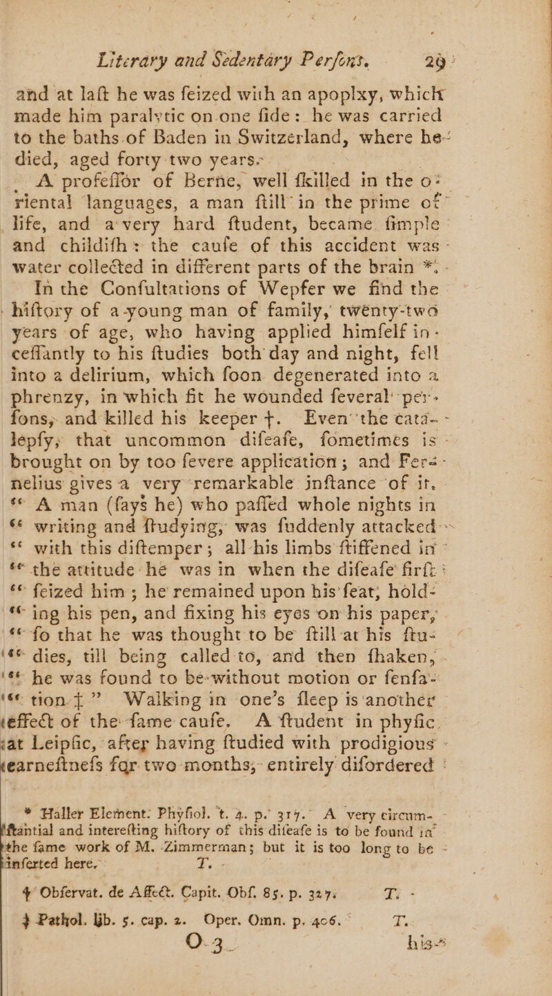 and at laft he was feized with an apoplxy, whick made him paralytic on one fide: he was carried to the baths.of Baden in Switzerland, where be died, aged forty two years. A profeffor of Berne, well fkilled in the o: riental languages, a man ftill in the prime of° life, and a very hard ftudent, became fimple : and childifh: the caufe of this accident was - water collected in different parts of the brain *. - In the Confultations of Wepfer we find the -hiftory of a-young man of family, twénty-two years of age, who having applied himfelf in- ceffantly to his ftudies both day and night, fell into a delirium, which foon degenerated into a phrenzy, in which fit he wounded feveral: per. fons, and killed his keeper +. Even’ the ¢ata- - lépfy; that uncommon difeafe, fometimes is: brought on by too fevere application; and Fers- nelius gives a very remarkable inftance ‘of it. ‘ A man (fays he) who pañled whole nights in ‘6 writing and ftudying, was fuddenly attacked ~ ‘ with this diftemper; all-his limbs ftiffened in : ‘* the attitude he was in when the difeafe firft : ‘€ feized him ; he remained upon his feat, hold: ‘© ing his pen, and fixing his eyes on his paper, ‘€ fo that he was thought to be ftill at his ftu- (© dies, till being called to, and then fhaken, . ‘6 he was found to be-without motion or fenfa- ‘ tion {” Walking in one’s fleep is ‘another effect of the fame caufe. A ftudent in phyfic. sat Leipfic, after having ftudied with prodigious - earneftnefs far two months, entirely difordered : * Haller Elernent: Phyfiol. t. 4. p. 317. A very circum. - ftantial and interefting hiftory of this difeafe is to be found ia’ the fame work of M. Zimmerman; but it is too long to be : inferted here. Dee 4 Obfervat. de Ac. Capit. Obf. 85. p. 327. qi - } Pathol. jb. 5. cap. 2. Oper. Omn. p. 406. T: O3. his