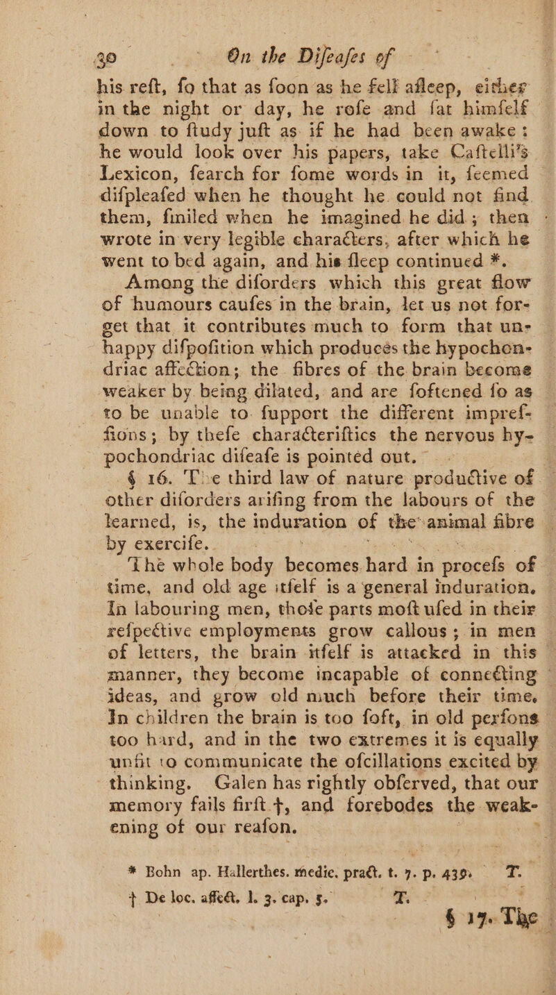 his reft, fo that as foon as he felk afleep, either in the night or day, he rofe and fat himfelf down to ftudy juft as if he had been awake: he would look over his papers, take Caftelli’s Lexicon, fearch for fome words in it, feemed — difpleafed when he thought he could not find them, finiled when he imagined he did; then : wrote in very legible characters, after which he went to bed again, and his fleep continued *. Among the diforders which this great flow of humours caufes in the brain, let us not for- get that it contributes much to form that un- happy difpofition which produces the hypochon- driac affection; the fibres of the brain become — weaker by. being dilated, and are foftened fo as to be unable to. fupport the different impref- fions; by thefe charaéteriftics the nervous hy- pochondriac difeafe is pointed out. § 16. Toe third law of nature produétive of other diforders arifing from the labours of the learned, is, the induration of the animal fibre — by exercife.. The whole body becomes hard in are of time, and old age itfelf is a general induration. In labouring men, thofe parts moft ufed in their relpective employments grow callous; in men of letters, the brain -itfelf is attacked in this | manner, they become incapable of connecting © ideas, and grow old much before their time. Jn children the brain is too foft, in old perfons too hard, and in the two extremes it is equally | unfit to communicate the ofcillations excited by thinking. Galen has rightly obferved, that our memory fails firft +, and forebodes the cael ening of our reafon. * Bohn ap. Hallerthes. medic. praët. t. 7. p. 439. T. ‘ à + De loc. affe&amp;t, 1. 3. cap. 5. | ig | Gaz. The.