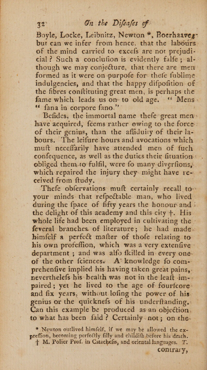 Boyle, Locke, Leibnitz, Newton * , Boerhaaveg- but can we infer from hence, that the ‘labéurs: of the mind carried to excefs are not prejudi- cial? Such a conclufion is evidently falfe; al- though we may conjecture, that there are men formed as it were on -purpofe for: thefe fublime indulgencies, and that the happy difpofition of: the fibres conftituting great men, is perhaps the fame which leads us onto old age. ‘* Mens. * fana in corpore fano.”’ cé, Befides, the immortal name thefe great men: of their genius, than the affiduity of their la- bours. The leifure hours and avocations which muft neceffarily have attended men of fuch confequence, as well as the duties their fituation : obliged them.to fulfil, were fo many diverfions,. which repaired the injury they. might have re- ceived from ftudy. your minds- that refpectable. man, who lived - the delight of this academy and this city +. His himfelf a perfect mafter of thofe relating to his own profeflion, which was a very extenfive © department ; and was alfo fkilled in: every one: of the other fciencess A: knowledge fo com prehenfive implied his having taken great pains, . neverthelefs his: health was not in the leaft im-- paired; yet he lived to the age of fourfcore: and fix years, without lofing the power of his. genius or the quicknefs of his underftanding.: Can this example be produced as an objection. to what has been faid ? Certainly. not; on +the- reffion, becoming perfectly filly and childith before his death. + M. Polier Prof. in Catachefis, and oriental languages. T. contrary,