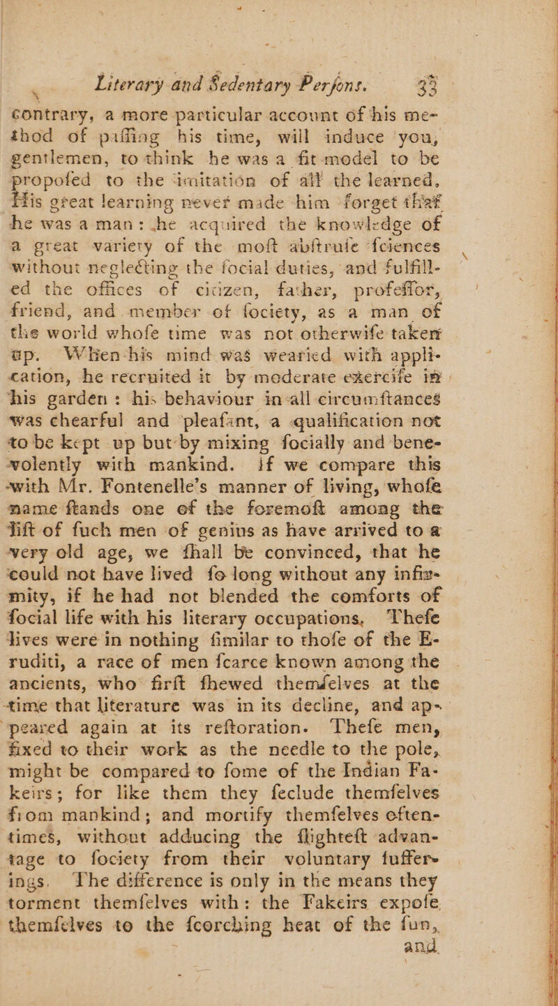 contrary, a more particular account of his me- thod of paffing his time, will induce you, gentlemen, to think he was a fit model to be Dre to the ‘imitation of aff the learned, is great learning nevéf made him forget that he was a man : he acquired the knowl-dge of a great variety of the moft abftrule ‘fciences without negleéting the focial duties, and fulfill- ed the offices of cicizen, father, profeffor, friend, and member of fociety, as a man of the world whofe time was not otherwife taker ap. Wlkenhis mind was wearicd with appli. cation, he recruited it by moderate exercife im his garden: his behaviour in all circumftances was chearful and ‘pleafant, a qualification not to be kept up but-by mixing focially and bene- wolently with mankind. if we compare this with Mr. Fontenelle’s manner of living, whofe mame ftands one ef the foremoft among the Tift of fuch men of genius as have arrived to a very old age, we fhall be convinced, that he could not have lived fo long without any infix- mity, if he had not blended the comforts of focial life with his literary occupations, Thefe lives were in nothing fimilar to thofe of the E- ruditi, a race of men fcarce known among the ancients, who firft fhewed themdelves at the time that literature was in its decline, and ap- peared again at its reftoration. Thefe men, fixed to their work as the needle to the pole, might be compared to fome of the Indian Fa- keirs; for like them they feclude themfelves fiom mankind; and mortify themfelves often- times, without adducing the fhghteft advan- tage to fociety from their voluntary fuffere ings. Lhe difference is only in the means they torment themfelves with: the Fakeirs expofe. themfelves to the fcorching heat of the fun, and