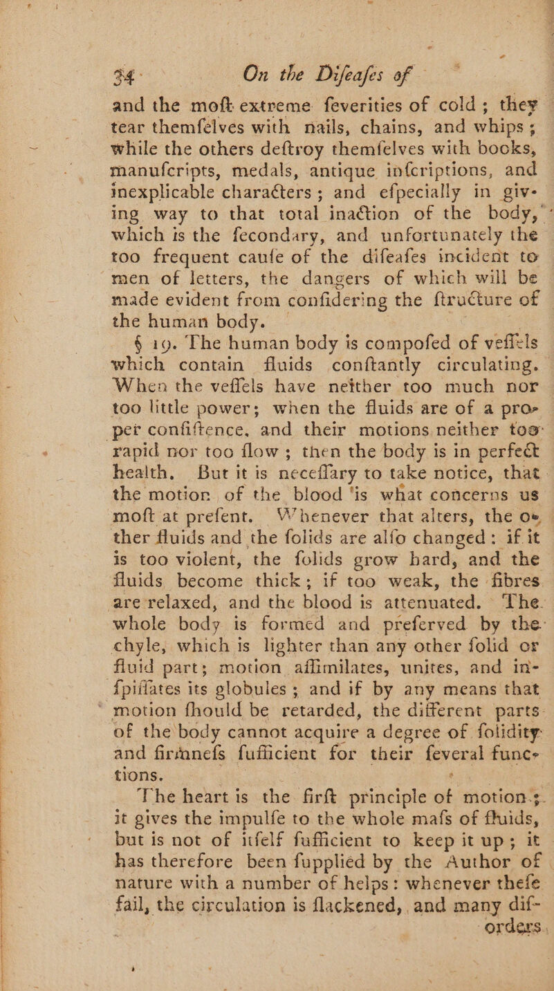 ARE ES ON EE PE and the moft extreme feverities of cold; they — tear themfelves with nails, chains, and whips ; . while the others deftroy themfelves with books, manufcripts, medals, antique in{criptions, and inexplicable characters ; and efpecially in giv- ing way to that total inaction of the body, : which is the fecondary, and unfortunately the too frequent caufe of the difeafes incident to men of letters, the dangers of which will be made evident from confidering the ftructure of the human body. § 19. The human body is compofed of veffels which contain fluids conftantly circulating. When the veffels have netther too much nor too little power; when the fluids are of a pro- pet confiftence, and their motions neither tos: health, But it is neceffary to take notice, that. the motion of the blood ‘is what concerns us moft at prefent. Whenever that alters, the où is too violent, the folids grow hard, and the fluids become thick; if too weak, the: fibres | whole body is formed and preferved by the: {piilates its globules ; and if by any means that of the body cannot acquire a degree of folidity: and firanefs fuflicient for their fever al funce tions. The heart is the firft principle a motion? it gives the impulfe to the whole mafs of fluids, but is not of itfelf fufficient to keep it up; it has therefore been fuppliéd by the Author of | nature with a number of helps: whenever thefe fail, the circulation is flackened, and many dif- orders.