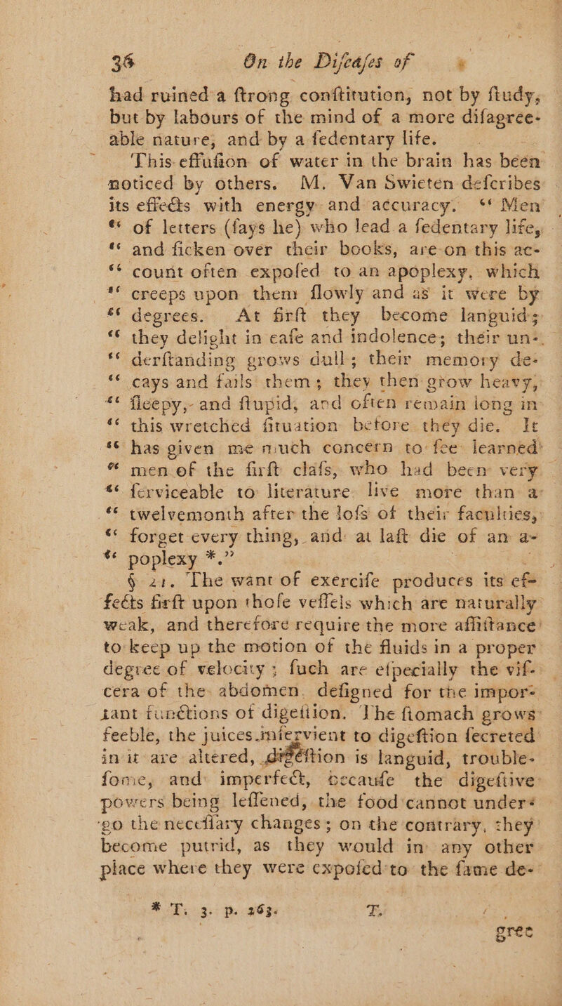 had ruined a ftrong conftitution, not by ftudy, but by labours of the mind of a more difagree- able nature, and by a fedentary life. This effufion of water in the brain has been noticed by others. M. Van Swieten defcribes its effects with energy and accuracy. Men — ** of letters (fays he) who lead a fedentary life, : ‘ and ficken over their books, are on this ac- ‘ count often expofed to an apoplexy, which ** creeps upon them flowly and as it were by 56 degrees. At firft they become languid: ‘ they delight in eafe ee indolence; their un: ‘© derftanding grows dull; their memory de- ** cays and fails them; they then grow heavy, ** fleepy,- and flupid, and often remain long in ‘ this wretched firuation before they die. It ‘© has given me much concern to fee learned’ “ men of the firft clafs, who had been very. “* ferviceable to: literature live more than a ‘€ twelvemonth after the lofs of their faculties,: “ forget every thing, and: at laft die of an a “ poplexy &gt; G24. The want of exercife produces its ef feéts firft upon thole veflels which are naturally weak, and therefore rave the more afliftance. to: keep up the motion of the fluids in a proper degree of velocity ; fuch are efpecially the vif. cera of the abdomen. defigned for the impor: Lant functions of digetiion. The fiomach grows: feeble, the juices. miervient to digeftion fecreted init are altered, dtééftion is languid, trouble- fome, and: imperfect, occaude the digeftive: powers being leflened, the food'cannot under: ‘20 the neceflary changes ; On the contrary, they become putrid, as they. would in any other place where they were cxpoied’to the fame de- BT. 3. p. 20%: FE a gree
