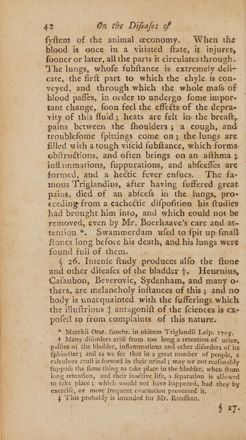 ie net ET EC eat ee i ee fyftent of the animal economy. When the blood is once in a vitiated ftate, it injures, fooner or later, all the parts it circulates through. The lungs, whofe fubftance is extremely deli- cate, the firft part to which the chyle is con- veyed, and through which the whole mafs of blood pañles, in order to undergo fome impor- tant change, foon feel the effects of the deprae vity of this fluid; heats are felt im the breaft,. pains between the fhoulders ; a cough, and: troublefome fpittings come on; the lungs are filled with a tough vifcid fubftance, which forms. obftruétions, and often brings on an afthma &gt;. inflammations, fuppurations, and abfcefles are formed, and a hectic fever enfues. The fa- mous Triglandius, after having fuffered great pains, died of an abfcefs in the lungs, pro- ceeding from a cachectic difpofition his ftudies had brought him into, and which could not be removed, even by Mr. Boerhaave’s care and at- tention *. Swammerdam ufed to fpit up fmalk ftones long before his death, and his lungs were found full of them. . : § 26. Intenie ftudy produces alfo the ftone and other difeafes of the bladder +. Heurnius, Cafaubon, Beverovic, Sydenham, and many o- thers, are melancholy inftances of this; and no the illuftrious ¢ antagonift of the fciences is ex- pofed to from complaints of this nature. * Marckii Orat. funebr. in obitum Triglandii Leip. ryog. + Many diforders arife from too long a retention of urine, palfies of the bladder, inflammations and other diforders of its fphinéter; and as we fee that in a great number of people, a caleulous cruft is formed in their urinal; may we not reafonably fuppofe the fame thing to take place in the bladder, when from long retention, aud their inaétive life, a feparation is allowed to take place; which would not have happened, had they by exercife, or more frequent evacuation prevented it, ¢ This probably is intended for Mr, Rouffeau, § 27.