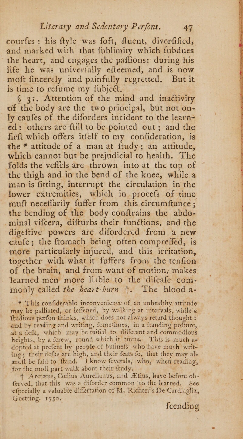 courfes : his ftyle was foft, fluent, diverfified, and marked with that fublimity which fubdues the heart, and engages the paflions: during his life he was univerfally efteemed, and is now moft fincerely and painfully regretted, But it is time to refume my fubjeét. § 3i. Attention of the mind and inaétivity of the body are the two principal, but not on- ly caufes of the diforders incident to the learn= | ed: others are ftill to be pointed out; and the firft which offers itlelf to my confideration, is the * attitude of a man at ftudy; an attitude, which cannot but be prejudicial to health. The folds the veffels are thrown into at the top of the thigh and in the bend of the knee, while a man is fitting, interrupt the circulation in the lower extremities, which in procefs of time muft neceflarily fuffer from this circumftance ; the bending of the body conftrains the abdo- .minal vifcera, difturbs their functions, and the digeftive powers are difordered from a new caufe; the ftomach being often compreffed, is more particularly injured, and this irritation, together with what it fuffers from the tenfion of the brain, and from want of motion, makes learned men more liable to the difeafe com- monly called the heart-burn +. The blood a- : * This confiderable inconvenience of an unhealthy attitude may be palliated, or leflened, by walking at intervals, while a ftüudious perfon thinks, which does not always retard thought : and by reading and writing, fometimes, in a ftanding pofture, at a defk, which may be raifed to different and commodious heights, by a fcrew, round which it turns This is much a- dopted at prefent by people of bufinefs who have much writ- ing; their defks are high, and thcir feats fo, that they may al- mott be faid to ftand. I know feverals, who, when reading, for the moft part walk about their ftudy. + Aretæus, Cœlius Aurelianus, and Ætins, have before ob- ferved, that this was a diforder common ‘to the learned. See efpecially a valuable differtation of M, Richter’s De Cardiaglia, Goetting. 1750. fcending