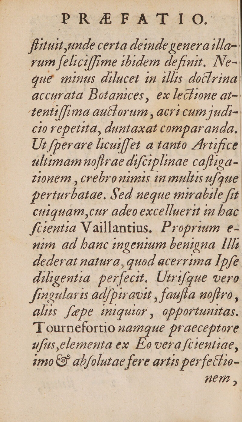 JGURuBOTOE Td fitust unde certa deinde genera illa. rum fehcifrme ibidem defit. INe-. que minus dilucet zm illis dotírina: accurata Botanices, ex lecimne at- dentia au&amp;lorum, acri cum judt- cto repetita, IMP. comparanda. Us /perare licutf[fet a tanto. Zfriifice ultimam nofirae difeiplinae caffsga- L0nem , crebro nimis tnanultis ufque perturbatae. Sed ueque mirabile fit cuiquam cur adeo excelluertt in bac fGentta Vaillantius. Proprium e- nim ad banc tngentum benigna. [Hh dederat natura, quad acerrima Infe diligentia perfecit. Utrifque vero frngularis ad/piravt , faufta ufiro , alis [epe mtquir , opportunttas. Tournefortio 2amque praeceptore ufas,elementa ex Eo vera fctentiae, imo abfolutae fere artis perfecti- uem ,