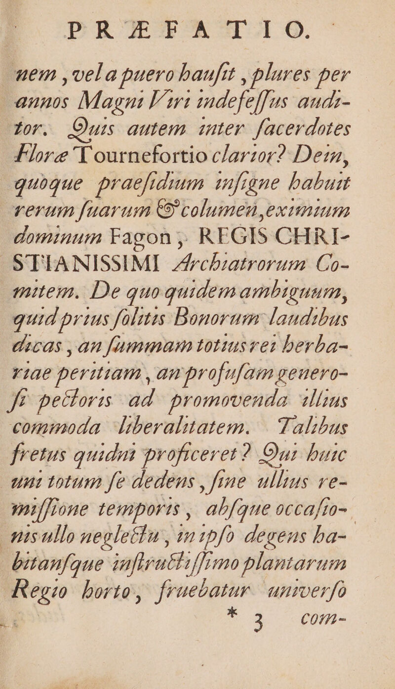 DER JEOPACT.I O. em ,vela puero baufit , plures per annis Magn Fi mdefejfus audi- Zor. Ouis autem inter. facerdotes Flore 'Yournefortio clarzor? Dern, quoque praefidmm infigne bubui rerum fuarum columenyexunium dominum Fagon ;: REGIS CHRI- -S'TIANISSIMI Zfrcbiatrorum Co- mitem. De quoquidemambtguum, quid prius fülitts Bonorum: laudibus Ucas , aH fummam tottusrei berba- viae peritiam , ampro[ufam geuero- Jé petcloris ad. promovenda «lius commoda Itberalttatem. | Talibus fretus quidm proficeret? Oui buic unt totum fe dedens , fime. ullius ve- mi ffrone temports , abfque occafto- nisullo negletTu , tipfo degens ba- bitanfque inferatfe fjr 10 plantarum Reg;o borto, fruebatur. unmverfo To$ — Qv. MUN