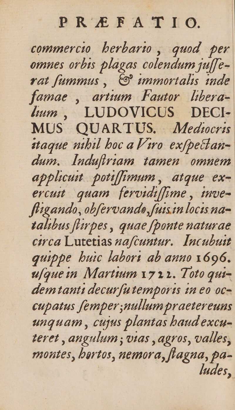 DRSOEFA TEO. commercto berbarto , quod. per omues orbts plagas colendum jul[fe- rat fummus ,| 9 smmortalis 12de famae , artium. Fautor. libera- ium, LUDOVICUS DECI- MUS QUARTUS. JMedrcrss staque ubil boc a iro. exfpetlan-: dam. Iudufiriam tamen omuem applicut. potiffimum ,. atque. ex- ercutt quam. fervidiffime , tmve- f'gando, obfervando,futstn locts na- talibus [lrpes, quae fpoute naturae circa Lutetias zafcuntur.. Incubutt quippe buic labort ab auno Y696. u/ouein Martium 1712. Toto qui- demtanti decurfutemports 22 eo oc- cupatus femper nullum praetereuns unquam , cupus plantas baud exca- teret , angulum , vtas ,agros, valles, nontes, bertos, nemora, fragna, pa- | laudes,