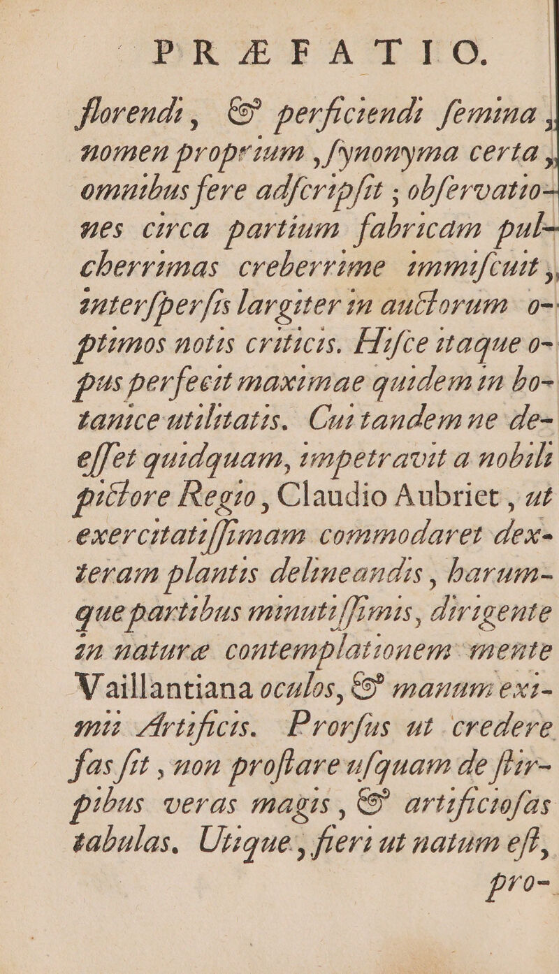 Jlorends, € perfwtend: femina , nomen proprium ,fynonyma certa , omutbus fere adferipfit ; 7 ; obfervatio: Hes cHca partium fabricam pul- cherrimas. creberrime. immifcutt , enter[perfes largiter in autclorum a7 iimos notis criticis. Hlifce itaque o- pus perfeett maximae quidem im bo- tance utilitatis. Cuttandemne de- effet quidquam, umpetraoit a nobils iélore Regi , Claudio Aubriet , a exercitati[]nmam commodaret p zeram plautis delineandis , barum- que partibus mtautiurmis ; dirigente 22 nature contemplationem. ThHente Vaillantiana oculos, 9 manm exi- mi etfs. Pronn ut credere jas ftt , mon proftareufquam de [Hr- fibus. veras magis , C artificiofas zabulas. Utique, fieri ut natum eft, fro.