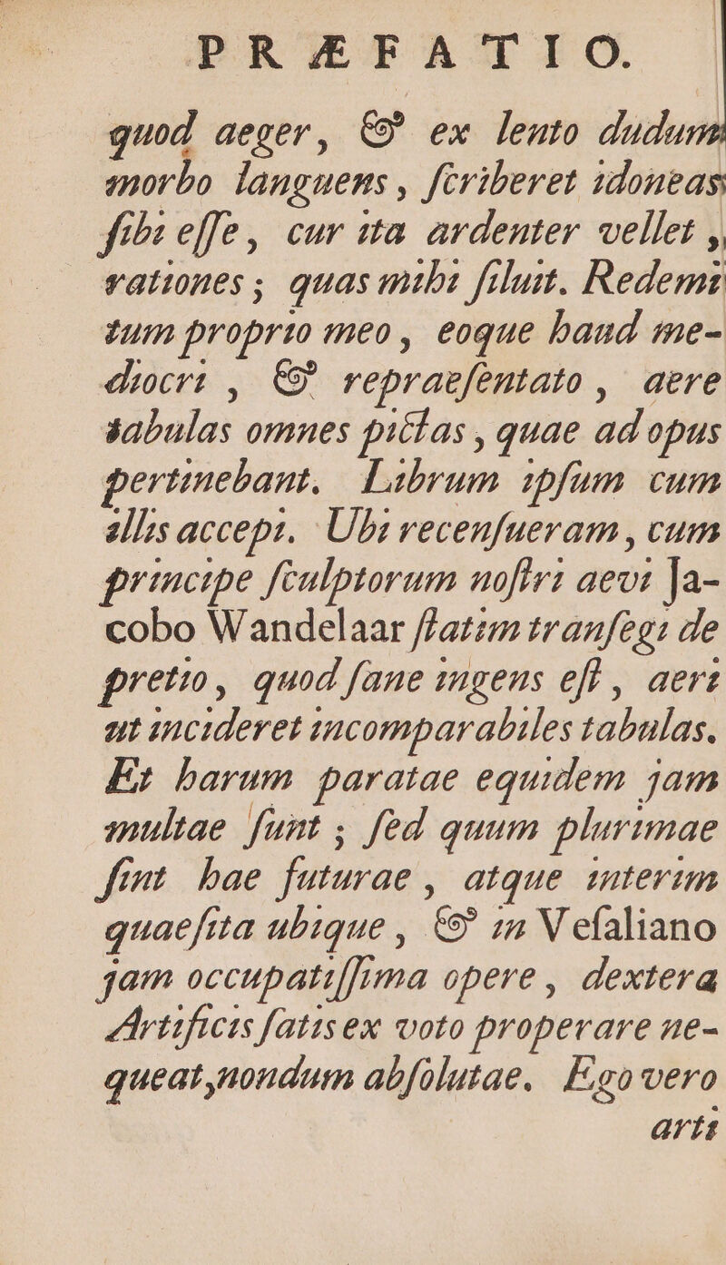 guod aeger, C9 ex lento dudum emorbo languems , feriberet idoneas fih effe, cur tta ardenter vellet ,, vattones; quas mtbi filust. Redemz zum propri meo, eoque baud me- dcr: , C repraefentato ,' aere syabulas omnes pilas , quae ad opus pertinebant, Librum ipfum cum alIs accept, Ubi recenfueram , cum principe fCulptorum noftri aevi Ja- cobo Wandelaar f/atzm tranfeg: de freto, quod fane ingens eff , aert ut incideret isncomparabiles tabulas. Er barum paratae equidem jam multae funt ; fed quum plurimae fimt bae futurae , atque interim quaefrta ubique , &amp;9 1n V efaliano jam occupati[[rma opere, dextera Artifieis fatisex voto properare ne- queat,nondum abfolutae. F;go vero artt