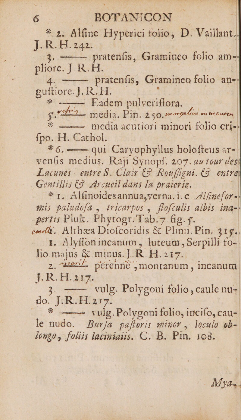 * 2. Alfine Hyperici folio, D. Vaillant. J. R. H. 242. 2. Dod, Graminco folio am- pliore. J R.H 4. pratenfis, Gramineo folio ane: puo H R.H. | Eadem pulveriflora. | $.'-£-L— media. Pin. 250.7 ena * media acutiori minori folio cris: fpo. H. Cathol. * 6. qui Caryophyllus liciecierd at- vens medius. Raji Synopf. 207. au tour des Lacunes « eutre 8. Clair €2 Rau ffr pim. tg entre. . Gentillis C9. drcueil dans la praierie. * r, Alfinoidesannua,verna.i.e Allmefor-) sis paludofa , tricarpos ,. flofculis albis ina peritis Pluk. Phytogr.Tab.7 fig. y. cen Althaa Diofcoridis &amp; Plinii. Pin. 315., . Alyffonincanum, luteum , Serpilli £fo-- TH majus. &amp; minus. ]. R. H.:17. dores perenne , montanum, incanum. HOND o vulg. Polygoni folio, caule nu-. do JR EE aux: | * vulg. Polygoni folio, incifo, cau- le nudo. Bur/a pafloris minor , loculo ob-| longo, foliis laciniaiis. C. B. Pin. 108. . M24. |