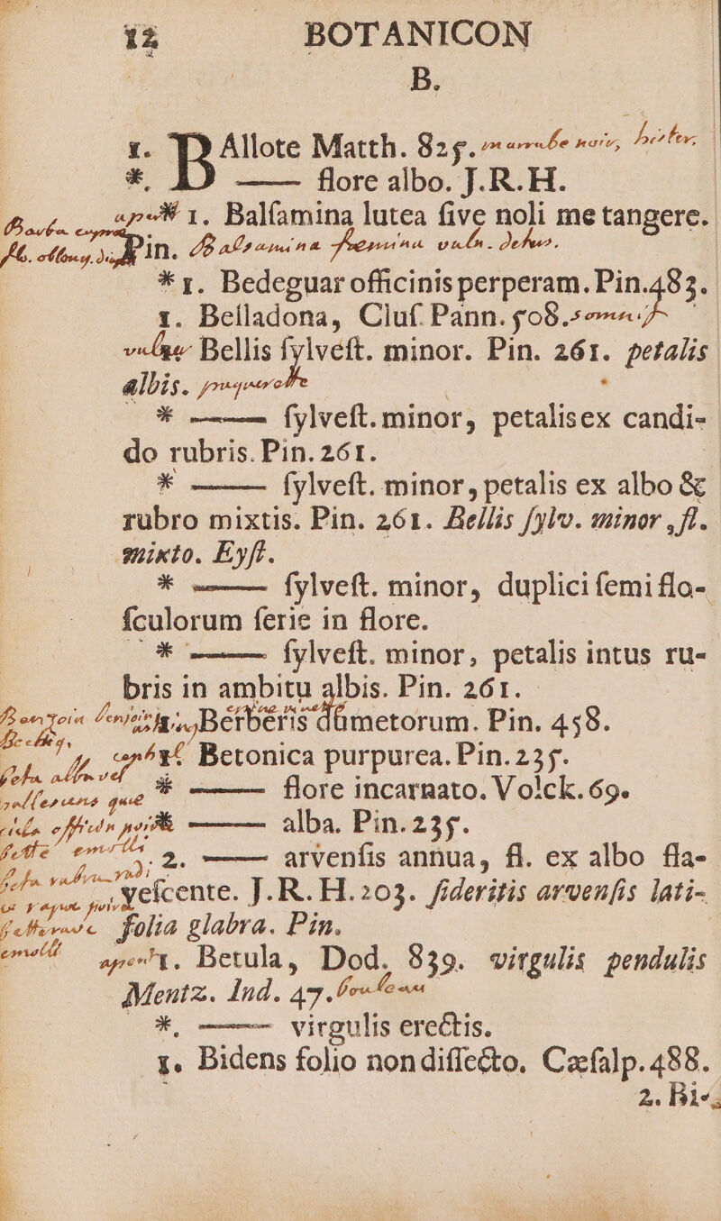 i . . BOTANICON | B. Allote Matth. 825.7 «6 7» bra  flore albo. J. R. H. But Oan 1. Balíamina lutea five noli me tangere. JG. odes SS IRA. dB aont n^. uten. deu. * rz. Bedeguar officinis perperam. Pin.483. 1. Belladona, Cluf Pann. £08 S uesc id Bellis ME minor. Pin. 281. getalis &amp;lbis. «on * fylveft. minor, isle candi- do rubris. Pin. z6t. * fylveft. minor, petalis ex albo &amp; rubro mixtis. Pin. 261. Bellis fylv. minor ,fl. Shikto. Eyft. * -—— Íylveft. minor, duplicifemiflo- fculorum ferie in flore. *c fylveft. minor, petalis intus ru- bris in ambitu albis. Pin. 261. Eu ^, Bétberis dümetorum. Pin. 458. b. A S as Betonica purpurea. Pin. 2 OMM flore incarnato. V olck. 69. tell effet pP alba. Pin. 25$. ffe D 2. —— arvenfis annua, fl. ex albo fla- fef 7 yefcente, ]. R. H.203. fideritis arvenfis lati- (TERA folia glabra. Pin. pe 4. Betula, Dod. 839. virgulis pendulis Menutz.. Ind. 47. lero e n *, ——— virgulis erectis. ;. Bidens folio nondiffet&amp;to, Cacfalp. 488.