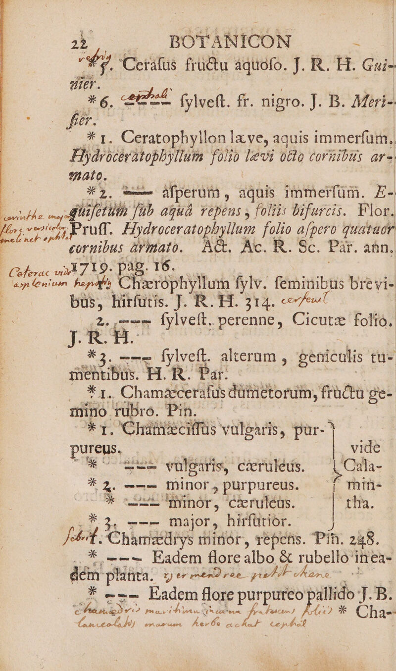 y Cerafüs fructu aquofo. J. R. H. Gui- me. p fylveft. fr. nigro. J. B. Mrri-. f .— * 1. Ceratophyllon lx ve, aquis immerfum, Hlydroceratoblyllum HUN levi 0tdo corzibus ars ato. : *1 — áfperum , dh immerfüm. E- ride Aii fetilh fub aguá vepens y foliis Difurcis. Flor. [rs vei ruft. Hydreceratobyilun folio afpero quataer cornibus ármato. &amp;. Ac. R. Sc. Par. ann, erac m» I9. a | pos fpniuim PASA TEM fylv. feminibus brevi- büs, hirfüris. JR. H. 314. «7e 2. 7-7 Íylveft. perenne, Cicutz folio. JR.H. *3. —-—— fylveft. alterum , geniculis tü- iehtibus. H.R. Par. | T. Chamzecerafus dütnctorum, früctu ge- mino TuDro. Pin. — * 1. Chatieciffus vulgaris, par- | pureus. d Da. | vide O7 -—- vulgaris, ciruleus. t Cala- * 4. -—— minor,purpureus. ^ min- SUAE. e Oii 'Thinór, 'cxruleus. | rna. --- major, hirfütior. ^; jid. nice minor, repens. Pin. 248. * -—--— Eadem flore A &amp; rubello'i inea- jas platta. rere» reb. uli vÁ ado. * --- Eadem flore purpureo pallido T. B. p: Mr s Yi Fas ES YU tS Lot P a a K'asctes 40 * Cha- d ceo 90^. 09^ 14401. du. PNE e Juge ;