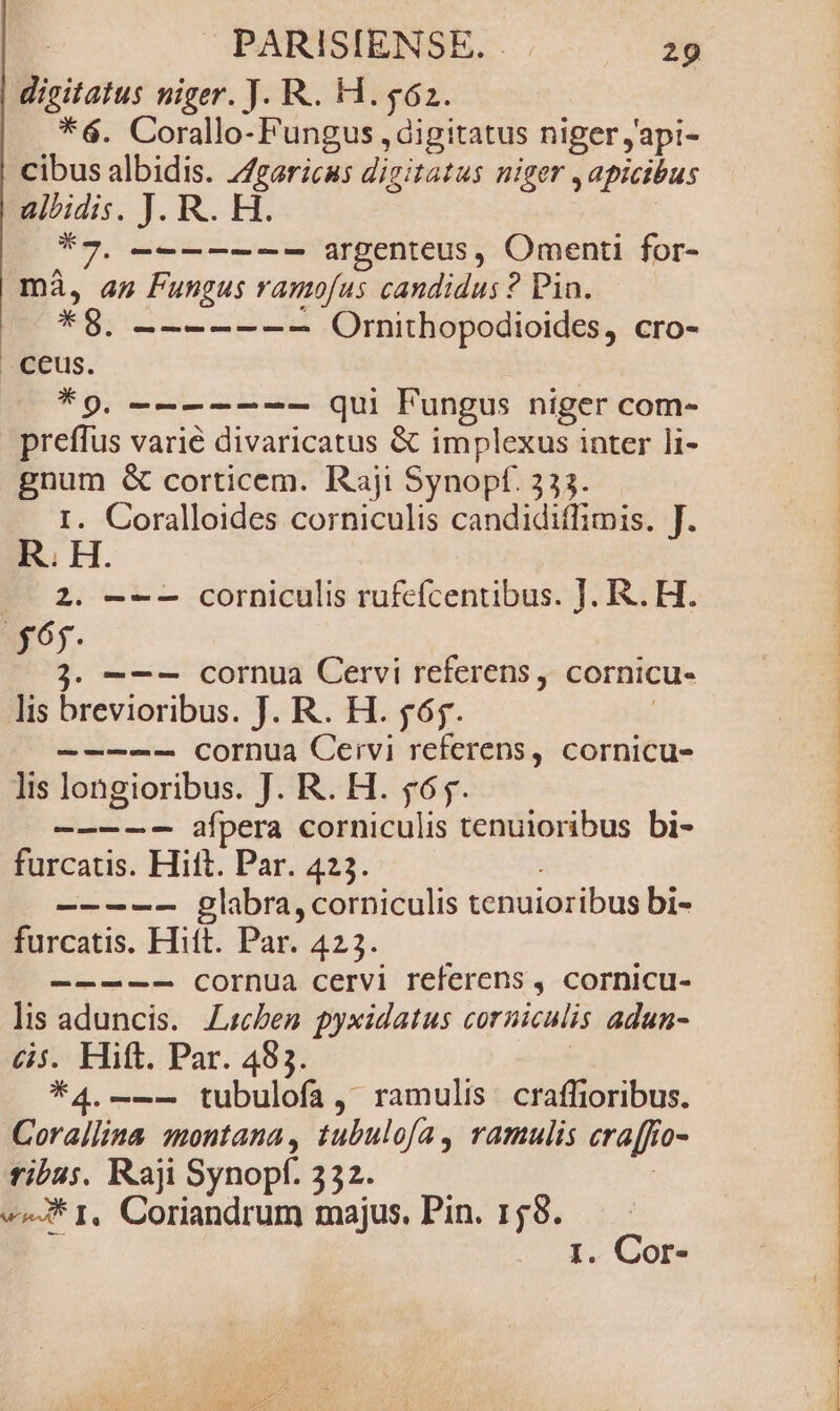 digitatus niger. J. R.. H.562. *6. Corallo- Fungus , digitatus niger japi- cibus albidis. //garicus digitatus niger , apicibus alhidis. J. R. H. A7. —------- argenteus, Omenti for- mà, an Fungus ramofus candidus ? Pin. *8. ------- Ornithopodioides, cro- *9, -------— qui Fungus niger com- preffus varié divaricatus &amp; implexus inter li- p^ &amp; corticem. Raji Synopf. 333. . Coralloides corniculis candidiffimis. T. R. HH 2. ---— corniculis rufcícentibus. J. R.. H. $65. j. ——- cornua Cervi referens, cornicu- lis brevioribus. J. R. H. fóy. -————-— cornua Ceivi referens, cornicu- lis longioribus. J. R. H. 565. —-—-- afpera corniculis tenuioribus bi- furcatis. Hitt. Par. 423. ----- glabra, corniculis tenuioribus bi- furcatis. Hift. Par. 423. -—--—-- cornua cervi referens , cornicu- lis aduncis. Lzben pyxidatus corniculis adun- &amp;s. Hift. Par. 483. *4.--- tubulofa, ramulis craffioribus. Corallina montana, tubulofa, ramulis era[fr 70- I Raji Synopf. 332. ^J* 1, Coriandrum majus. Pin. 158.