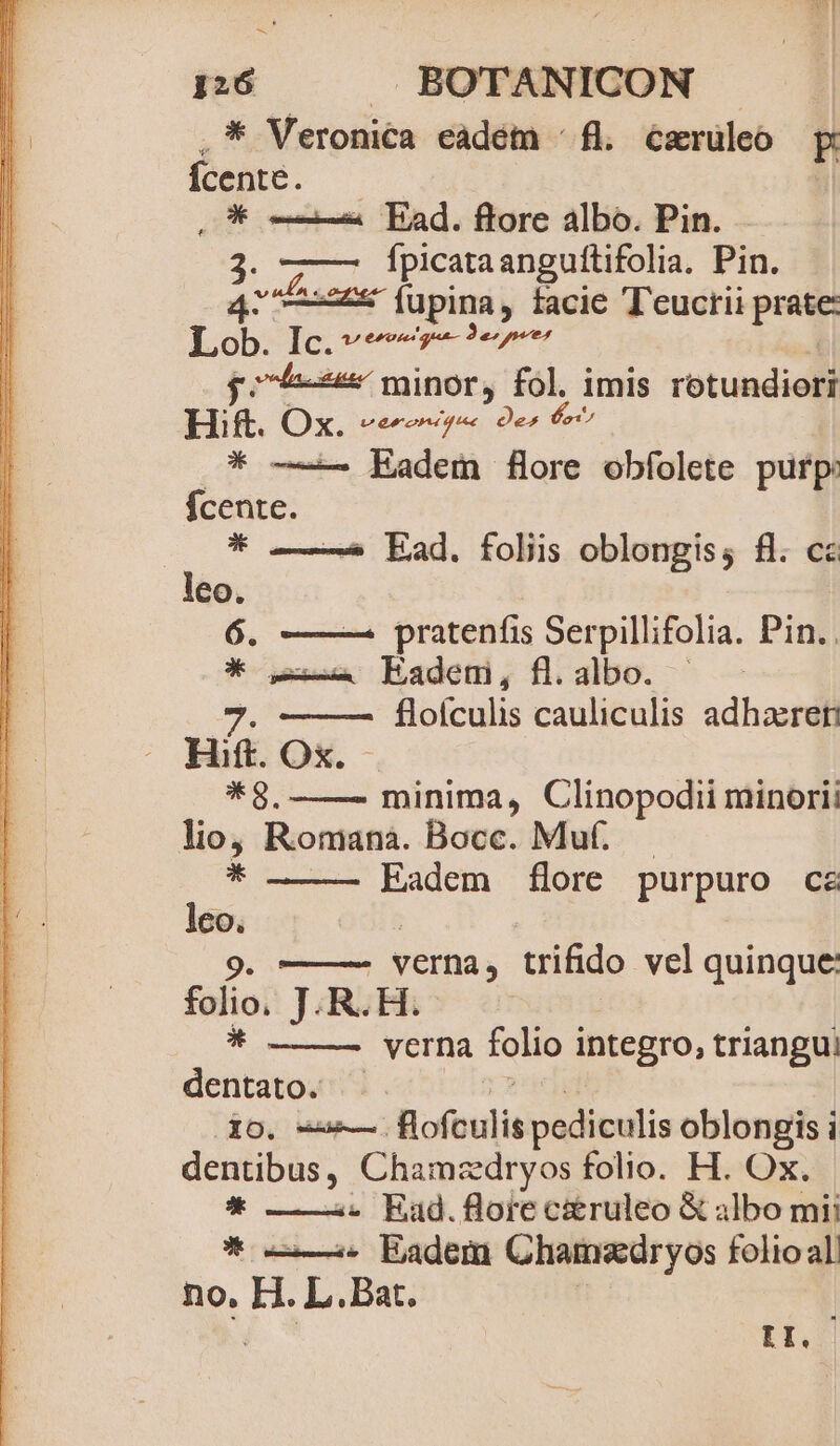 —- Ü » i 126 BOTANICON .* Veronica eadém ^ fl. caruleo E Ícente. QO* ——2 Pad. flore albo. Pin. $3: fpicataanguítifolia. Pin. 42 ——2s (upina, facie T'eucrii petu Lob Io prt 4-9 minor, fol. imis rotundiori Bi. Ox vecorteemy * —— Eadem flore obfolete purp: fcente. 0*5 Ead. folis oblongis; fl. cz leo. 6. —— pratenfis Serpillifolia. Pin. . O* 2 Eadem, fl.albo. | flofculis cauliculis adhactel minima, Clinopodii minorii lio, Romana. Bocc. Muf. * Eadem flore purpuro cz m | verna, trifido vel quinque: folio. J.R.H. verna folio integro, triangui abudes dO. e fofeulis pediculis oblongis i dentibus, Chamzdryos folio. H. Ox. * ——:. Eaud.flore c&amp;ruleo &amp; albo mii * —— 5. Eadem Ghammedryos folio all no, H. L.. Bat. | : HI.