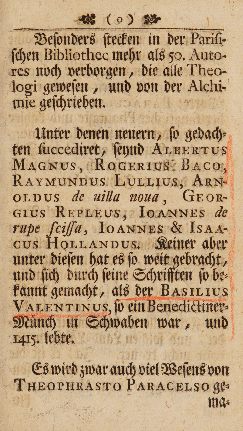 r Beſonders ſtecken in der der Parifi- | ſchen Bibliothec mehr als 50. Auto- res noch verborgen, die alle Theo- logi geweſen, und von der Alchi- mie geſchrieben. | Unter denen neuern, fo gedady. ten fuccediret, ſeynd Auzertus MAdN Us, RoGERI US“ Baco, RaymunDus LuUrLıus; Arme OLDUS de uilla noud, Gpon- Grus REPLEUs,; IOANNES de 'rupe ſciſſa, IoAnNES &amp; ISAR cs HoLLannus; Keiner aber unter dieſen hat es ſo weit gebracht, und ſich durch ſeine Schriften ſo be kannt gemacht, als der BA 2 NTINUS, ſo ein k 1 Mind) in Se waben war und 45 felt: In | Es wird zwar auch viel Weſens von eee ee PARACELSO ge⸗ ma⸗